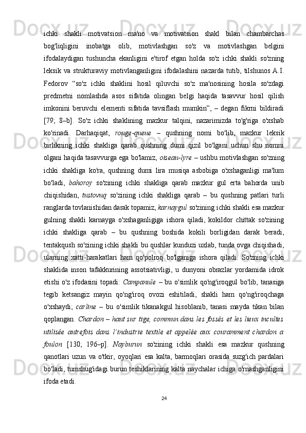 ichki   shakli   motivatsion   ma'no   va   motivatsion   shakl   bilan   chambarchas
bog'liqligini   inobatga   olib,   motivlashgan   so'z   va   motivlashgan   belgini
ifodalaydigan   tushuncha   ekanligini   e'tirof   etgan   holda   so'z   ichki   shakli   so'zning
leksik   va   strukturaviy   motivlanganligini   ifodalashini   nazarda   tutib,   tilshunos   A.I.
Fedorov   “so'z   ichki   shaklini   hosil   qiluvchi   so'z   ma'nosining   hosila   so'zdagi
predmetni   nomlashda   asos   sifatida   olingan   belgi   haqida   tasavvur   hosil   qilish
imkonini   beruvchi   elementi   sifatida   tavsiflash   mumkin”,   –   degan   fikrni   bildiradi
[79;   8–b].   So'z   ichki   shaklining   mazkur   talqini,   nazarimizda   to'g'riga   o'xshab
ko'rinadi.   Darhaqiqat,   rouge-queue   –   qushning   nomi   bo'lib,   mazkur   leksik
birlikning   ichki   shakliga   qarab   qushning   dumi   qizil   bo'lgani   uchun   shu   nomni
olgani haqida tasavvurga ega bo'lamiz,   oiseau-lyre   – ushbu motivlashgan so'zning
ichki   shakliga   ko'ra,   qushning   dumi   lira   musiqa   asbobiga   o'xshaganligi   ma'lum
bo'ladi,   bahoroy   so'zining   ichki   shakliga   qarab   mazkur   gul   erta   bahorda   unib
chiqishidan,   tustovuq   so'zining   ichki   shakliga   qarab   –   bu   qushning   patlari   turli
ranglarda tovlanishidan darak topamiz,  karnaygul  so'zining ichki shakli esa mazkur
gulning   shakli   karnayga   o'xshaganligiga   ishora   qiladi,   kokildor   chittak   so'zining
ichki   shakliga   qarab   –   bu   qushning   boshida   kokili   borligidan   darak   beradi,
tentakqush so'zining ichki shakli bu qushlar kunduzi uxlab, tunda ovga chiqishadi,
ularning   xatti-harakatlari   ham   qo'polroq   bo'lganiga   ishora   qiladi.   So'zning   ichki
shaklida   inson   tafakkurining   assotsiativligi,   u   dunyoni   obrazlar   yordamida   idrok
etishi   o'z  ifodasini  topadi:   Campanule   – bu  o'simlik  qo'ng'iroqgul  bo'lib,  tanasiga
tegib   ketsangiz   mayin   qo'ng'iroq   ovozi   eshitiladi,   shakli   ham   qo'ng'iroqchaga
o'xshaydi;   carline   –   bu   o'simlik   tikanakgul   hisoblanib,   tanasi   mayda   tikan   bilan
qoplangan.   С hardon   –   haut sur tige, commun dans les fossés  et les lieux incultes
utilisée   autrefois   dans   l’industrie   textile   et   appelée   aux   couramment   chardon   a
foulon   [1 30;   196–р ].   Nayburun   so'zining   ichki   shakli   esa   mazkur   qushning
qanotlari   uzun   va   o'tkir,   oyoqlari   esa   kalta,   barmoqlari   orasida   suzg'ich   pardalari
bo'ladi, tumshug'idagi  burun teshiklarining kalta naychalar ichiga o'rnashganligini
ifoda etadi.
24 