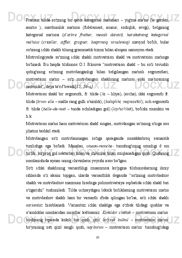 Fransuz   tilida   so'zning   bir   qator   kategorial   ma'nolari   –   yig'ma   ma'no   (le   garden,
amitie   ),   mavhumlik   ma'nosi   (fidelement,   amour,   sodiqlik,   sevgi),   belgining
kategorial   ma'nosi   ( d’arbre   fruitier,   mevali   daraxt),   harakatning   kategorial
ma'nosi   ( criailler,   siffler,   grogner,   baqirmoq,   urushmoq)   mavjud   bo'lib,   bular
so'zning ichki shakli tilning grammatik tizimi bilan aloqani namoyon etadi.
Motivologiyada   so'zning   ichki   shakli   motivatsion   shakl   va   motivatsion   ma'noga
bo'linadi.   Bu   haqda   tilshunos   O.I.   Blinova   “motivatsion   shakl   –   bu   so'z   tovushli
qobig'ining   so'zning   motivlanganligi   bilan   belgilangan   ma'noli   segmentlari;
motivatsion   ma'no   –   so'z   motivlangan   shaklining   ma'nosi   yoki   ma'nosining
sintezidir”, deya ta'rif beradi[12 ; 56–s]. 
Motivatsion   shakl   bir   segmentli,   fr.   tilida  ( lis   –   liliya),   (archa);   ikki   segmentli   fr.
tilida ( brun- elle  – malla rang gulli o'simlik), ( baliq/chi, majnun/tol ); uch segmentli
fr. tilida ( belle–de-nuit   – tunda ochiladigan gul) ( loy/xo'r/ak ), bo'lishi  mumkin va
h.k. 
Motivatsion ma'no ham motivatsion shakl singari, motivlangan so'zning o'ziga xos
jihatini tashkil etadi. 
Motivlangan   so'z   motivlanmagan   so'zga   qaraganda   murakkabroq   semantik
tuzilishga   ega   bo'ladi.   Masalan,   oiseau-mouche -   tumshug'ining   uzunligi   6   sm
bo'lib, ko'proq gul nektarlari bilan va chivinlar bilan oziqlanadigan qush. Qushning
nomlanishida aynan uning chivinlarni yeyishi asos bo'lgan.
So'z   ichki   shaklining   variantliligi   muammosi   ko'pgina   tilshunoslarning   ilmiy
ishlarida   o'z   aksini   topgan,   ularda   variantlilik   deganda   “so'zning   motivlashuv
shakli va motivlashuv mazmuni hisobiga polimotivatsiya oqibatida ichki shakl turi
o'zgarishi”   tushuniladi.   Tilda   uchraydigan   leksik   birliklarning   motivatsion   ma'no
va   motivlashuv   shakli   ham   bir   variantli   ifoda   qilingan   bo'lsa,   so'z   ichki   shakli
variantsiz   hisoblanadi.   Variantsiz   ichki   shaklga   ega   o'zbek   tilidagi   qushlar   va
o'simliklar  nomlaridan  misollar   keltiramiz:   Kokildor   chittak   –  motivatsion  ma'no:
boshining   tepasida   kokili   bor   qush;   qizil   bo'yinli   bulbul   –   motivatsion   ma'no:
bo'ynining   osti   qizil   rangli   qush;   nayburun   –   motivatsion   ma'no:   tumshug'idagi
25 