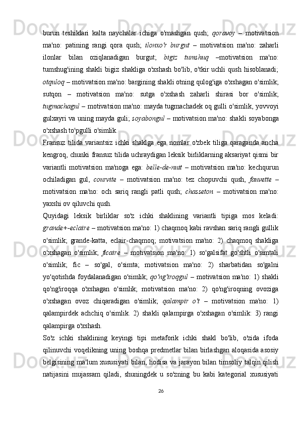 burun   teshiklari   kalta   naychalar   ichiga   o'rnashgan   qush;   qoravoy   –   motivatsion
ma'no:   patining   rangi   qora   qush;   ilonxo'r   burgut   –   motivatsion   ma'no:   zaharli
ilonlar   bilan   oziqlanadigan   burgut;   bigiz   tumshuq   –motivatsion   ma'no:
tumshug'ining   shakli   bigiz  shakliga   o'xshash   bo'lib,   o'tkir   uchli   qush   hisoblanadi;
otquloq  – motivatsion ma'no: bargining shakli otning qulog'iga o'xshagan o'simlik;
sutqon   –   motivatsion   ma'no:   sutga   o'xshash   zaharli   shirasi   bor   o'simlik;
tugmachagul  – motivatsion ma'no: mayda tugmachadek oq gulli o'simlik, yovvoyi
gulxayri va uning mayda guli;   soyabongul   – motivatsion ma'no: shakli soyabonga
o'xshash to'pgulli o'simlik.
Fransuz   tilida   variantsiz   ichki   shaklga   ega   nomlar   o'zbek   tiliga   qaraganda   ancha
kengroq, chunki fransuz tilida uchraydigan leksik birliklarning aksariyat qismi bir
variantli   motivatsion   ma'noga   ega:   belle-de-nuit   –   motivatsion   ma'no:   kechqurun
ochiladigan   gul,   courvite   –   motivatsion   ma'no:   tez   chopuvchi   qush,   fauvette   –
motivatsion   ma'no:   och   sariq   rangli   patli   qush;   chasseton   –   motivatsion   ma'no:
yaxshi ov qiluvchi qush. 
Quyidagi   leksik   birliklar   so'z   ichki   shaklining   variantli   tipiga   mos   keladi:
grande+-eclaire  – motivatsion ma'no: 1) chaqmoq kabi ravshan sariq rangli gullik
o'simlik;   grande-katta,   eclair-chaqmoq;   motivatsion   ma'no:   2)   chaqmoq   shakliga
o'xshagan   o'simlik;   ficaire   –   motivatsion   ma'no:   1)   so'galsifat   go'shtli   o'simtali
o'simlik;   fic   –   so'gal,   o'simta;   motivatsion   ma'no:   2)   sharbatidan   so'galni
yo'qotishda foydalanadigan o'simlik;   qo'ng'iroqgul   – motivatsion ma'no: 1) shakli
qo'ng'iroqqa   o'xshagan   o'simlik;   motivatsion   ma'no:   2)   qo'ng'iroqning   ovoziga
o'xshagan   ovoz   chiqaradigan   o'simlik;   qalampir   o't   –   motivatsion   ma'no:   1)
qalampirdek   achchiq   o'simlik.   2)   shakli   qalampirga   o'xshagan   o'simlik:   3)   rangi
qalampirga o'xshash. 
So'z   ichki   shaklining   keyingi   tipi   metaforik   ichki   shakl   bo'lib,   o'zida   ifoda
qilinuvchi voqelikning uning boshqa predmetlar bilan birlashgan aloqasida asosiy
belgisining ma'lum xususiyati  bilan, hodisa va jarayon bilan timsoliy talqin qilish
natijasini   mujassam   qiladi,   shuningdek   u   so'zning   bu   kabi   kategorial   xususiyati
26 