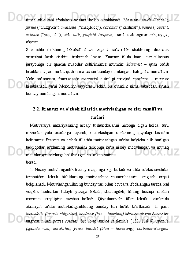 timsoliylik   kabi   ifodalash   vositasi   bo'lib   hisoblanadi.   Masalan,   soude   (“soda”),
ferule  (“chizg'ich”),  massette  (“shaqildoq”),   cardinal   (“kardinal”),  veuve  (“beva”),
echasse   (“yog'och”),  o'zb:   iblis,  yilqichi,  tasqara ;  o'siml.  o'zb  tegmanozik,  oygul,
o'qotar.
So'z   ichki   shaklining   leksikallashuvi   deganda   so'z   ichki   shaklining   idiomatik
xususiyat   kasb   etishini   tushunish   lozim.   Fransuz   tilida   ham   leksikallashuv
jarayoniga   bir   qancha   misollar   keltirishimiz   mumkin:   Martinet   –   qush   bo'lib
hisoblanadi, ammo bu qush nima uchun bunday nomlangani haligacha noma'lum.
Yoki   bo'lmasam,   fransuzlarda   mercurial   o'simligi   mavjud,   morfema   –   mercure
hisoblanadi,   ya'ni   Merkuriy   sayyorasi,   lekin   bu   o'simlik   nima   sababdan   aynan
bunday nomlangani noma'lum. 
2.2. Fransuz va o'zbek tillarida motivlashgan so'zlar tasnifi  va
turlari
Motivatsiya   nazariyasining   asosiy   tushunchalarini   hisobga   olgan   holda,   turli
mezonlar   yoki   asoslarga   tayanib,   motivlashgan   so'zlarning   quyidagi   tasnifini
keltiramiz. Fransuz  va o'zbek tillarida motivlashgan so'zlar  bo'yicha olib borilgan
tadqiqotlar   so'zlarning   motivlanish   tarkibiga   ko'ra   nisbiy   motivlangan   va   mutlaq
motivlangan so'zlarga bo'lib o'rganish imkoniyatini 
beradi.
1. Nisbiy motivlanganlik lisoniy maqomga ega bo'ladi  va tilda so'zlashuvchilar
tomonidan   leksik   birliklarning   motivlashuv   munosabatlarini   anglash   orqali
belgilanadi. Motivlashganlikning bunday turi bilan bevosita ifodalangan tarzda real
voqelik   hodisalari   tufayli   yuzaga   keladi,   shuningdek,   tilning   boshqa   so'zlari
mazmuni   orqaligina   ravshan   bo'ladi.   Qiyoslanuvchi   tillar   leksik   tizimlarida
aksariyat   so'zlar   motivlashganlikning   bunday   turi   bo'lib   ta'riflanadi:   fr.   parr.
locust/elle (locuste-chigirtka), bec/asse (bec – tumchuq) bécasse oiseau échassier
migrateur   aux   pattes   courtes,   bec   long,   mince   et   flexible   [130;   116   б] ,   spatule
(spatule   –bel,   kurakcha),   ўсим.   bleu/et   (bleu   –   havorang),   corbeille-d’argent
27 