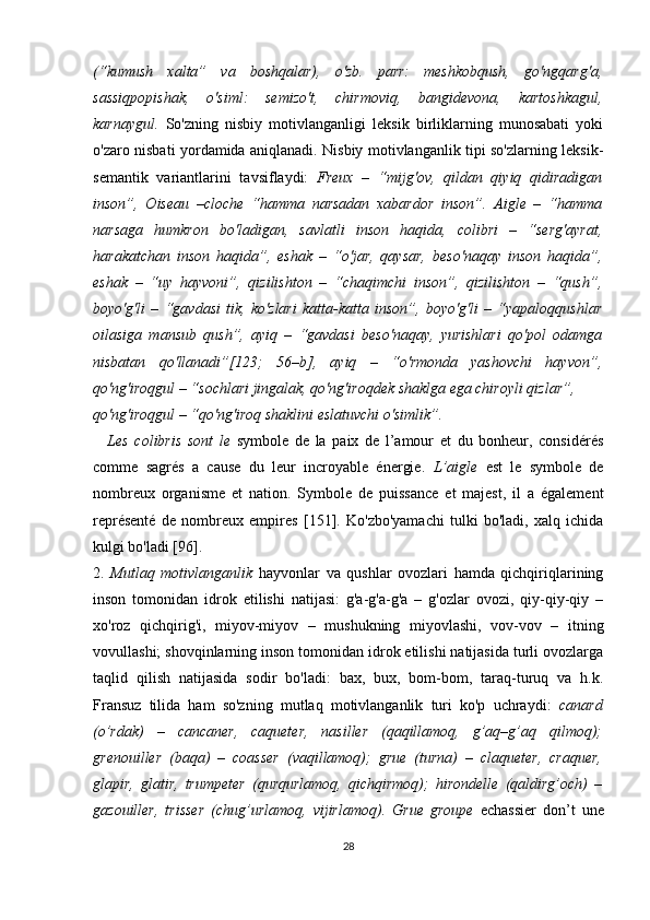 (“kumush   xalta”   va   boshqalar),   o'zb.   parr:   meshkobqush,   go'ngqarg'a,
sassiqpopishak,   o'siml:   semizo't,   chirmoviq,   bangidevona,   kartoshkagul,
karnaygul.   So'zning   nisbiy   motivlanganligi   leksik   birliklarning   munosabati   yoki
o'zaro nisbati yordamida aniqlanadi. Nisbiy motivlanganlik tipi so'zlarning leksik-
semantik   variantlarini   tavsiflaydi:   Freux   –   “mijg'ov,   qildan   qiyiq   qidiradigan
inson”,   Oiseau   –cloche   “hamma   narsadan   xabardor   inson”.   Aigle   –   “hamma
narsaga   humkron   bo'ladigan,   savlatli   inson   haqida,   colibri   –   “serg'ayrat,
harakatchan   inson   haqida”,   eshak   –   “o'jar,   qaysar,   beso'naqay   inson   haqida”,
eshak   –   “uy   hayvoni”,   qizilishton   –   “chaqimchi   inson”,   qizilishton   –   “qush”,
boyo'g'li   –   “gavdasi   tik,   ko'zlari   katta-katta   inson”,   boyo'g'li   –   “yapaloqqushlar
oilasiga   mansub   qush”,   ayiq   –   “gavdasi   beso'naqay,   yurishlari   qo'pol   odamga
nisbatan   qo'llanadi”[123;   56–b],   ayiq   –   “o'rmonda   yashovchi   hayvon”,
qo'ng'iroqgul – “sochlari jingalak, qo'ng'iroqdek shaklga ega chiroyli qizlar”, 
qo'ng'iroqgul – “qo'ng'iroq shaklini eslatuvchi o'simlik”.
L es   colibris   sont   le   symbole   de   la   paix   de   l’amour   et   du   bonheur,   considérés
comme   sagrés   a   cause   du   leur   incroyable   énergie.   L’aigle   est   le   symbole   de
nombreux   organisme   et   nation.   Symbole   de   puissance   et   majest,   il   a   également
représenté   de   nombreux   empires   [ 151 ] .   Ko'zbo'yamachi   tulki   bo'ladi,   xalq   ichida
kulgi bo'ladi [96].
2.   Mutlaq   motivlanganlik   hayvonlar   va   qushlar   ovozlari   hamda   qichqiriqlarining
inson   tomonidan   idrok   etilishi   natijasi:   g'a-g'a-g'a   –   g'ozlar   ovozi,   qiy-qiy-qiy   –
xo'roz   qichqirig'i,   miyov-miyov   –   mushukning   miyovlashi,   vov-vov   –   itning
vovullashi; shovqinlarning inson tomonidan idrok etilishi natijasida turli ovozlarga
taqlid   qilish   natijasida   sodir   bo'ladi:   bax,   bux,   bom-bom,   taraq-turuq   va   h.k.
Fransuz   tilida   ham   so'zning   mutlaq   motivlanganlik   turi   ko'p   uchraydi:   canard
(o’rdak)   –   cancaner,   caqueter,   nasiller   (qaqillamoq,   g’aq–g’aq   qilmoq);
grenouiller   (baqa)   –   coasser   (vaqillamoq);   grue   (turna)   –   claqueter,   craquer,
glapir,   glatir,   trumpeter   (qurqurlamoq,   qichqirmoq);   hirondelle   (qaldirg’och)   –
gazouiller,   trisser   (chug’urlamoq,   vijirlamoq).   Grue   groupe   echassier   don’t   une
28 