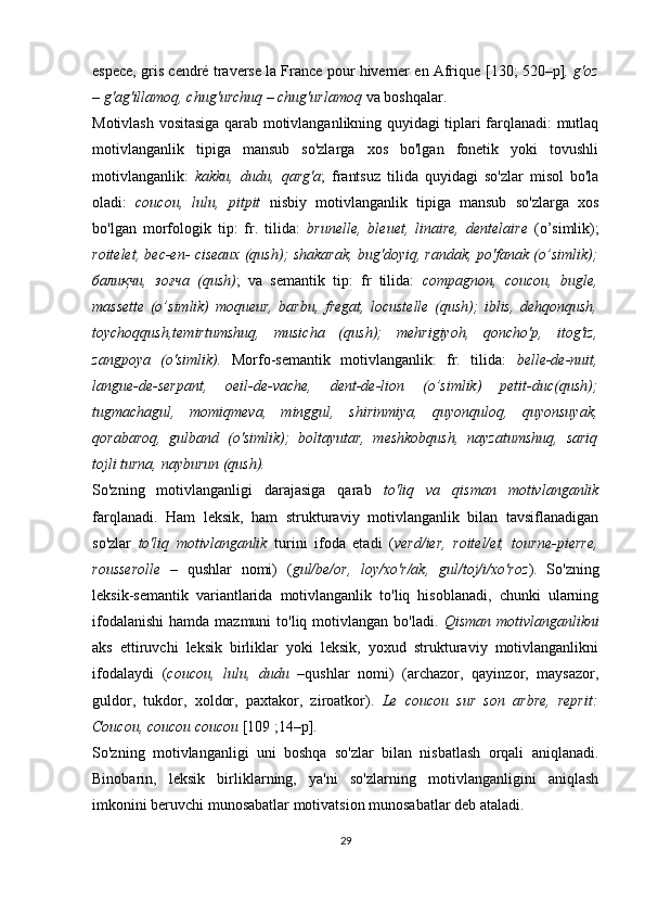 espece, gris cendré traverse la France pour hiverner en Afrique   [130; 520–р] , g'oz
– g'ag'illamoq, chug'urchuq – chug'urlamoq  va boshqalar.
Motivlash vositasiga qarab motivlanganlikning quyidagi tiplari farqlanadi: mutlaq
motivlanganlik   tipiga   mansub   so'zlarga   xos   bo'lgan   fonetik   yoki   tovushli
motivlanganlik:   kakku,   dudu,   qarg'a ;   frantsuz   tilida   quyidagi   so'zlar   misol   bo'la
oladi:   coucou,   lulu,   pitpit   nisbiy   motivlanganlik   tipiga   mansub   so'zlarga   xos
bo'lgan   morfologik   tip:   fr.   tilida:   brunelle,   bleuet,   linaire,   dentеlaire   (o’simlik);
roitelet, bec-en- ciseaux (qush); shakarak, bug'doyiq, randak, po'fanak (o’simlik);
балиқчи,   зоғча   (qush) ;   va   semantik   tip:   fr   tilida:   compagnon,   coucou,   bugle,
massette   (o’simlik)   moqueur,   barbu,   fregat,   locustelle   (qush);   iblis,   dehqonqush,
toychoqqush,temirtumshuq,   musicha   (qush);   mehrigiyoh,   qoncho'p,   itog'iz,
zangpoya   (o'simlik).   Morfo-semantik   motivlanganlik:   fr.   tilida:   belle-de-nuit,
langue-de-serpant,   oeil-de-vache,   dent-de-lion   (o’simlik)   petit-duc(qush);
tugmachagul,   momiqmeva,   minggul,   shirinmiya,   quyonquloq,   quyonsuyak,
qorabaroq,   gulband   (o'simlik);   boltayutar,   meshkobqush,   nayzatumshuq,   sariq
tojli turna, nayburun (qush).
So'zning   motivlanganligi   darajasiga   qarab   to'liq   va   qisman   motivlanganlik
farqlanadi.   Ham   leksik,   ham   strukturaviy   motivlanganlik   bilan   tavsiflanadigan
so'zlar   to'liq   motivlanganlik   turini   ifoda   etadi   ( verd/ier,   roitel/et,   tourne-pierre,
rousserolle   –   qushlar   nomi)   ( gul/be/or,   loy/xo'r/ak,   gul/toj/i/xo'roz ).   So'zning
leksik-semantik   variantlarida   motivlanganlik   to'liq   hisoblanadi,   chunki   ularning
ifodalanishi  hamda mazmuni  to'liq motivlangan bo'ladi.   Qisman motivlanganlikni
aks   ettiruvchi   leksik   birliklar   yoki   leksik,   yoxud   strukturaviy   motivlanganlikni
ifodalaydi   ( coucou,   lulu,   dudu   –qushlar   nomi)   (archazor,   qayinzor,   maysazor,
guldor,   tukdor,   xoldor,   paxtakor,   ziroatkor).   Le   coucou   sur   son   arbre,   reprit:
Coucou, coucou coucou  [1 09  ;14–р].
So'zning   motivlanganligi   uni   boshqa   so'zlar   bilan   nisbatlash   orqali   aniqlanadi.
Binobarin,   leksik   birliklarning,   ya'ni   so'zlarning   motivlanganligini   aniqlash
imkonini beruvchi munosabatlar motivatsion munosabatlar deb ataladi. 
29 