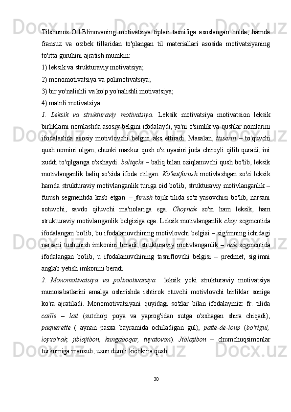 Tilshunos   O.I.Blinovaning   motivatsiya   tiplari   tasnifiga   asoslangan   holda,   hamda
fransuz   va   o'zbek   tillaridan   to'plangan   til   materiallari   asosida   motivatsiyaning
to'rtta guruhini ajratish mumkin:
1) leksik va strukturaviy motivatsiya;
2) monomotivatsiya va polimotivatsiya;
3) bir yo'nalishli va ko'p yo'nalishli motivatsiya;
4) matnli motivatsiya.
1.   Leksik   va   strukturaviy   motivatsiya.   Leksik   motivatsiya   motivatsion   leksik
birliklarni nomlashda asosiy belgini ifodalaydi, ya'ni o'simlik va qushlar nomlarini
ifodalashda   asosiy   motivlovchi   belgini   aks   ettiradi.   Masalan,   tisserin   –   to'quvchi
qush nomini olgan, chunki mazkur qush o'z uyasini juda chiroyli qilib quradi, ini
xuddi to'qilganga o'xshaydi.  baliqchi  – baliq bilan oziqlanuvchi qush bo'lib, leksik
motivlanganlik   baliq  so'zida   ifoda  etilgan.   Ko'katfurush   motivlashgan  so'zi  leksik
hamda strukturaviy motivlanganlik turiga oid bo'lib, strukturaviy motivlanganlik –
furush   segmentida   kasb   etgan.   –   furush   tojik   tilida   so'z   yasovchisi   bo'lib,   narsani
sotuvchi,   savdo   qiluvchi   ma'nolariga   ega.   Choynak   so'zi   ham   leksik,   ham
strukturaviy motivlanganlik belgisiga ega. Leksik motivlanganlik  choy  segmentida
ifodalangan bo'lib, bu ifodalanuvchining motivlovchi belgisi – sig'imning ichidagi
narsani   tushunish   imkonini   beradi;   strukturaviy   motivlanganlik   –   nak   segmentida
ifodalangan   bo'lib,   u   ifodalanuvchining   tasniflovchi   belgisi   –   predmet,   sig'imni
anglab yetish imkonini beradi.
2.   Monomotivatsiya   va   polimotivatsiya     leksik   yoki   strukturaviy   motivatsiya
munosabatlarini   amalga   oshirishda   ishtirok   etuvchi   motivlovchi   birliklar   soniga
ko'ra   ajratiladi.   Monomotivatsiyani   quyidagi   so'zlar   bilan   ifodalaymiz:   fr.   tilida
caille   –   lait   (sutcho'p   poya   va   yaprog'idan   sutga   o'xshagan   shira   chiqadi),
paquerette   (   aynan   pasxa   bayramida   ochiladigan   gul),   patte-de-loup   ( bo'rigul,
loyxo'rak,   jiblajibon,   kungaboqar,   tuyatovon ).   Jiblajibon   –   chumchuqsimonlar
turkumiga mansub, uzun dumli kichkina qush.
30 