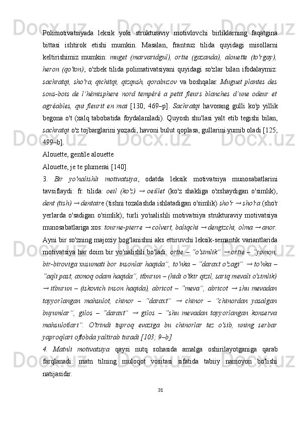 Polimotivatsiyada   leksik   yoki   strukturaviy   motivlovchi   birliklarning   faqatgina
bittasi   ishtirok   etishi   mumkin.   Masalan,   frantsuz   tilida   quyidagi   misollarni
keltirishimiz   mumkin:   muget   (marvaridgul),   ortie   (gazanda),   alouette   (to'rgay),
heron   (qo'ton) ;   o'zbek   tilida   polimativatsiyani   quyidagi   so'zlar   bilan   ifodalaymiz:
sachratqi,   sho'ra,   qichitqi,   qizqush,   qorabuzov   va   boshqalar.   М uguet   plantes   des
sous-bois   de   l’hémisphere   nord   tempéré   a   petit   fleurs   blanches   d’une   odeur   et
agréables,   qui   fleurit   en   mai   [130;   469 –р ].   Sachratqi   havorang   gulli   ko'p   yillik
begona o't  (xalq tabobatida foydalaniladi). Quyosh shu'lasi  yalt  etib tegishi  bilan,
sachratqi  o'z tojbarglarini yozadi, havoni bulut qoplasa, gullarini yumib oladi   [125;
499 –b] .
Alouette, gentile alouette
Alouette, je te plumerai [ 140 ] . 
3.   Bir   yo'nalishli   motivatsiya ,   odatda   leksik   motivatsiya   munosabatlarini
tavsiflaydi:   fr.   tilida:   oeil   (ko'z)     oeillet   (ko'z   shakliga   o'xshaydigan   o'simlik),
dent (tish) 	
  dentair e (tishni tozalashda ishlatadigan o'simlik)  sho'r 	  sho'ra  (sho'r
yerlarda   o'sadigan   o'simlik);   turli   yo'nalishli   motivatsiya   strukturaviy   motivatsiya
munosabatlariga xos:  tourne-pierre 	
  colvert, baliqchi 	  dengizchi, olma 	  anor.
Ayni bir so'zning majoziy bog'lanishni aks ettiruvchi leksik-semantik variantlarida
motivatsiya har doim bir yo'nalishli bo'ladi:   ortie – “o'simlik”  	
   ortie – “yomon,
bir-biroviga xusumati  bor insonlar haqida”, to'nka – “daraxt o'zagi”  	
   to'nka –
“aqli past, axmoq odam haqida”, itburun – (hidi o'tkir qizil, sariq mevali o'simlik)	

  itburun   –   (iskovich   inson   haqida),  abricot   –   “meva”,   abricot  	   shu   mevadan
tayyorlangan   mahsulot,   chinor   –   “daraxt”  	
   chinor   –   “chinordan   yasalgan
buyumlar”,   gilos   –   “daraxt”  	
   gilos   –   “shu   mevadan   tayyorlangan   konserva
mahsulotlari”.   O'trindi   tuproq   evaziga   bu   chinorlar   tez   o'sib,   uning   serbar
yaproqlari oftobda yaltirab turadi [103; 9–b].
4.   Matnli   motivatsiya   qaysi   nutq   sohasida   amalga   oshirilayotganiga   qarab
farqlanadi:   matn   tilning   muloqot   vositasi   sifatida   tabiiy   namoyon   bo'lishi
natijasidir. 
31 