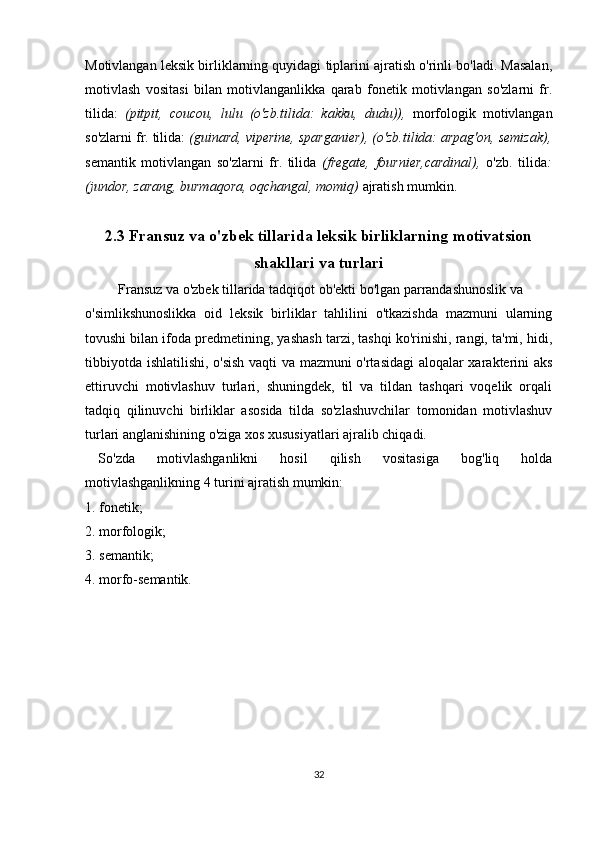 Motivlangan leksik birliklarning quyidagi tiplarini ajratish o'rinli bo'ladi. Masalan,
motivlash   vositasi   bilan   motivlanganlikka   qarab   fonetik   motivlangan   so'zlarni   fr.
tilida:   (pitpit,   coucou,   lulu   (o'zb.tilida:   kakku,   dudu)),   morfologik   motivlangan
so'zlarni fr. tilida:  (guinard, viperine, sparganier), (o'zb.tilida: arpag'on, semizak),
semantik   motivlangan   so'zlarni   fr.   tilida   (fregate,   fournier,cardinal),   o'zb.   tilida :
(jundor, zarang, burmaqora, oqchangal, momiq)  ajratish mumkin.
2.3 Fransuz va o'zbek tillarida leksik birliklarning motivatsion
shakllari  va turlari  
  Fransuz va o'zbek tillarida tadqiqot ob'ekti bo'lgan parrandashunoslik va 
o'simlikshunoslikka   oid   leksik   birliklar   tahlilini   o'tkazishda   mazmuni   ularning
tovushi bilan ifoda predmetining, yashash tarzi, tashqi ko'rinishi, rangi, ta'mi, hidi,
tibbiyotda ishlatilishi, o'sish vaqti va mazmuni o'rtasidagi  aloqalar xarakterini aks
ettiruvchi   motivlashuv   turlari,   shuningdek,   til   va   tildan   tashqari   voqelik   orqali
tadqiq   qilinuvchi   birliklar   asosida   tilda   so'zlashuvchilar   tomonidan   motivlashuv
turlari anglanishining o'ziga xos xususiyatlari ajralib chiqadi. 
So'zda   motivlashganlikni   hosil   qilish   vositasiga   bog'liq   holda
motivlashganlikning 4 turini ajratish mumkin:
1. fonetik;
2. morfologik;
3. semantik;
4. morfo-semantik.
32 