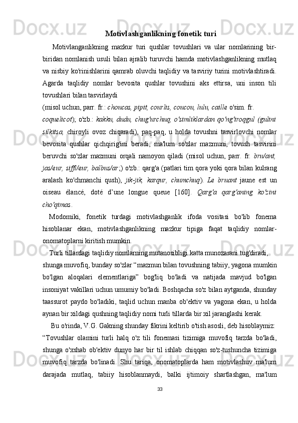  Motivlashganlikning fonetik turi
  Motivlanganlikning   mazkur   turi   qushlar   tovushlari   va   ular   nomlarining   bir-
biridan   nomlanish   usuli   bilan   ajralib   turuvchi   hamda   motivlashganlikning   mutlaq
va nisbiy ko'rinishlarini qamrab oluvchi taqlidiy va tasviriy turini motivlashtiradi.
Agarda   taqlidiy   nomlar   bevosita   qushlar   tovushini   aks   ettirsa,   uni   inson   tili
tovushlari bilan tasvirlaydi 
(misol uchun, parr. fr.:  chou c as, pipit,  c ourlis,  c ou c ou, lulu,  c aille  o'sim. fr. 
coquelicot );  o'zb.:   kakku,  dudu,  chug'urchuq,  o'simliklardan   qo'ng'iroqgul  (gulini
silkitsa,   chiroyli   ovoz   chiqaradi),   paq-paq,   u   holda   tovushni   tasvirlovchi   nomlar
bevosita   qushlar   qichqirig'ini   beradi,   ma'lum   so'zlar   mazmuni,   tovush   tasvirini
beruvchi   so'zlar   mazmuni   orqali   namoyon   qiladi   (misol   uchun,   parr.   fr.   bru/ant,
jas/eur, siffl/eur, balbus/ar ;) o'zb.: qarg'a (patlari tim qora yoki qora bilan kulrang
aralash   ko'chmanchi   qush),   jik-jik,   karqur,   chumchuq ).   Le   bruant   jaune   est   un
oiseau   élancé,   doté   d’une   longue   queue   [160].   Qarg'a   qarg'aning   ko'zini
cho'qimas .
Modomiki,   fonetik   turdagi   motivlashganlik   ifoda   vositasi   bo'lib   fonema
hisoblanar   ekan,   motivlashganlikning   mazkur   tipiga   faqat   taqlidiy   nomlar-
onomatoplarni kiritish mumkin.
Turli tillardagi taqlidiy nomlarning mutanosibligi katta munozarani tug'diradi, 
shunga muvofiq, bunday so'zlar “mazmun bilan tovushning tabiiy, yagona mumkin
bo'lgan   aloqalari   elementlariga”   bog'liq   bo'ladi   va   natijada   mavjud   bo'lgan
insoniyat vakillari uchun umumiy bo'ladi. Boshqacha so'z bilan aytganda, shunday
taassurot   paydo   bo'ladiki,   taqlid   uchun   manba   ob'ektiv   va   yagona   ekan,   u   holda
aynan bir xildagi qushning taqlidiy nomi turli tillarda bir xil jaranglashi kerak. 
 Bu o'rinda, V.G. Gakning shunday fikrini keltirib o'tish asosli, deb hisoblaymiz:
“Tovushlar   olamini   turli   halq   o'z   tili   fonemasi   tizimiga   muvofiq   tarzda   bo'ladi,
shunga   o'xshab   ob'ektiv   dunyo   har   bir   til   ishlab   chiqqan   so'z-tushuncha   tizimiga
muvofiq   tarzda   bo'linadi.   Shu   tariqa,   onomatoplarda   ham   motivlashuv   ma'lum
darajada   mutlaq,   tabiiy   hisoblanmaydi,   balki   ijtimoiy   shartlashgan,   ma'lum
33 