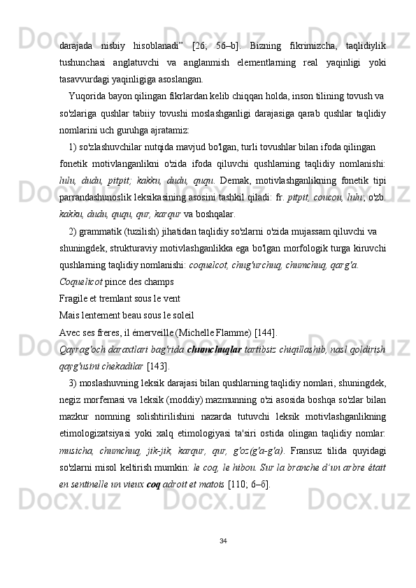 darajada   nisbiy   hisoblanadi”   [26;   56–b].   Bizning   fikrimizcha,   taqlidiylik
tushunchasi   anglatuvchi   va   anglanmish   elementlarning   real   yaqinligi   yoki
tasavvurdagi yaqinligiga asoslangan.
Yuqorida bayon qilingan fikrlardan kelib chiqqan holda, inson tilining tovush va
so'zlariga   qushlar   tabiiy   tovushi   moslashganligi   darajasiga   qarab   qushlar   taqlidiy
nomlarini uch guruhga ajratamiz: 
1) so'zlashuvchilar nutqida mavjud bo'lgan, turli tovushlar bilan ifoda qilingan 
fonetik   motivlanganlikni   o'zida   ifoda   qiluvchi   qushlarning   taqlidiy   nomlanishi:
lulu,   dudu,   pitpit;   kakku,   dudu,   ququ .   Demak,   motivlashganlikning   fonetik   tipi
parrandashunoslik leksikasining asosini tashkil qiladi: fr.  pitpit, coucou, lulu ; o'zb.
kakku, dudu, ququ, qur, karqur  va boshqalar.
2) grammatik (tuzilish) jihatidan taqlidiy so'zlarni o'zida mujassam qiluvchi va 
shuningdek, strukturaviy motivlashganlikka ega bo'lgan morfologik turga kiruvchi
qushlarning taqlidiy nomlanishi:  coquelcot, chug'urchuq, chumchuq, qarg'a .
Сoquelicot  pince des champs
Fragile et tremlant sous le vent
Mais lentement beau sous le soleil
Avec ses freres, il émerveille (Michelle Flamme)   [ 144 ] .
Qayrag'och daraxtlari bag'rida  chumchuqlar  tartibsiz chiqillashib, nasl qoldirish
qayg'usini chekadilar  [143].
3) moslashuvning leksik darajasi bilan qushlarning taqlidiy nomlari, shuningdek,
negiz morfemasi va leksik (moddiy) mazmunning o'zi asosida boshqa so'zlar bilan
mazkur   nomning   solishtirilishini   nazarda   tutuvchi   leksik   motivlashganlikning
etimologizatsiyasi   yoki   xalq   etimologiyasi   ta'siri   ostida   olingan   taqlidiy   nomlar:
musicha,   chumchuq,   jik-jik,   karqur,   qur,   g'oz(g'a-g'a) .   Fransuz   tilida   quyidagi
so'zlarni misol keltirish mumkin:   le coq, le hibou. S ur la branche d’un arbre était
en sentinelle un vieux  coq  adroit et matois  [ 110; 6–б ] . 
34 