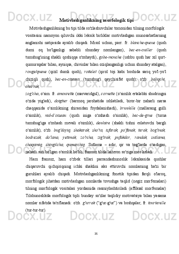  Motivlashganlikning morfologik tipi
Motivlashganlikning bu tipi tilda so'zlashuvchilar tomonidan tilning morfologik 
vositasini   namoyon   qiluvchi   ikki   leksik   birliklar   motivlashgan   munosabatlarning
anglanishi   natijasida   ajralib   chiqadi.   Misol   uchun,   parr.   fr.   blanche-queue   (qush
dumi   oq   bo'lganligi   sababli   shunday   nomlangan),   bec-en-cuiller   (qush
tumshug'ining shakli qoshiqqa o'xshaydi),   gobe-mouche   (ushbu qush har xil qurt-
qumursqalar bilan, ayniqsa, chivinlar bilan oziqlanganligi uchun shunday atalgan),
rouge/queue   (qizil   dumli   qush),   roitelet   (qirol   toji   kabi   boshida   sariq   yo'l-yo'l
chiziqli   qush),   bec-en-ciseaux   (tumshug'i   qaychisifat   qush);   o'zb:   baliqchi,
churrak, 
zog'cha , o'sim. fr.  amourette  (marvaridgul),  cornette  (o'simlik ertalabki shudringni
o'zida   yig'adi),   doigtier   (barmoq   jarohatida   ishlatiladi,   biror-bir   zaharli   narsa
chaqqanida   o'simlikning   shirasidan   foydalanishadi),   brun/elle   (mallarang   gulli
o'simlik),   nid-d’oiseau   (qush   iniga   o'xshash   o'simlik),   bec-de-grue   (turna
tumshug'iga   o'xshash   mevali   o'simlik),   den/aire   (shakli   tishni   eslatuvchi   bargli
o'simlik);   o'zb.   bug'doyiq,   shakarak,   sho'ra,   isfarak,   po'fanak,   terak,   bog'inak,
bodrezak,   do'lana,   yetimak,   zo'rcha,   zig'irak,   pufakdor,   randak,   sutlama,
chaqamiq,   shingilcha,   qumarchiq .   Sutlama   –   adir,   qir   va   tog'larda   o'sadigan,
zaharli suti bo'lgan o'simlik bo'lib, fransuz tilida laiteron so'ziga mos keladi.
Ham   fransuz,   ham   o'zbek   tillari   parrandashunoslik   leksikasida   qushlar
chiqaruvchi   qichqiriqning   ichki   shaklini   aks   ettiruvchi   nomlarning   ba'zi   bir
guruhlari   ajralib   chiqadi.   Motivlashganlikning   fonetik   tipidan   farqli   o'laroq,
morfologik   jihatdan   motivlashgan   nomlarda   tovushga   taqlid   (negiz   morfemalari)
tilning   morfologik   vositalari   yordamida   rasmiylashtiriladi   (affiksal   morfemalar)
Tilshunoslikda   morfologik   tipli   bunday   so'zlar   taqlidiy   motivatsiya   bilan   yasama
nomlar sifatida ta'riflanadi: o'zb.   g'urrak   (“g'ur-g'ur”) va boshqalar; fr.   tourterelle
(tur-tur-tur). 
35 