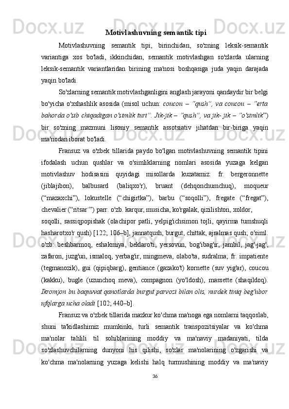  Motivlashuvning semantik tipi
Motivlashuvning   semantik   tipi,   birinchidan,   so'zning   leksik-semantik
variantiga   xos   bo'ladi,   ikkinchidan,   semantik   motivlashgan   so'zlarda   ularning
leksik-semantik   variantlaridan   birining   ma'nosi   boshqasiga   juda   yaqin   darajada
yaqin bo'ladi.
So'zlarning semantik motivlashganligini anglash jarayoni qandaydir bir belgi
bo'yicha   o'xshashlik   asosida   (misol   uchun:   coucou   –   “qush”,   va   coucou   –   “erta
bahorda o'sib chiqadigan o'simlik turi”. Jik-jik – “qush”, va jik- jik – “o'simlik ”)
bir   so'zning   mazmuni   lisoniy   semantik   assotsiativ   jihatdan   bir-biriga   yaqin
ma'nodan iborat bo'ladi. 
Fransuz   va   o'zbek   tillarida   paydo   bo'lgan   motivlashuvning   semantik   tipini
ifodalash   uchun   qushlar   va   o'simliklarning   nomlari   asosida   yuzaga   kelgan
motivlashuv   hodisasini   quyidagi   misollarda   kuzatamiz:   fr.   bergeronnette
(jiblajibon),   balbusard   (baliqxo'r),   bruant   (dehqonchumchuq),   moqueur
(“mazaxchi”),   lokustelle   (“chigirtka”),   barbu   (“soqolli”),   fregate   (“fregat”),
chevalier (“ritsar`”) parr. o'zb. karqur, musicha, ko'rgalak, qizilishton, xoldor, 
soqolli,   sassiqpopishak   (olachipor   patli,   yelpig'ichsimon   tojli,   qayirma   tumshuqli
hasharotxo'r qush) [122; 106–b], jannatqush, burgut, chittak, ajralmas qush; o'siml.
o'zb:   beshbarmoq,   eshakmiya,   beklaro'ti,   yersovun,   bog'ibag'ir,   jambil,   jag'-jag',
zafaron,   juzg'un,   ismaloq,   yerbag'ir,   mingmeva,  olabo'ta,   sudralma;   fr.   impatiente
(tegmanozik),   gui   (qipiqbarg),   gentiance   (gazako't)   kornette   (suv   yig'ar),   coucou
(kakku),   bugle   (uzunchoq   meva),   compagnon   (yo'ldosh),   massette   (shaqildoq).
Ikromjon bu baquvvat qanotlarda burgut parvozi bilan olis, nurdek tiniq beg'ubor
ufqlarga ucha oladi  [102; 440–b].
Fransuz va o'zbek tillarida mazkur ko'chma ma'noga ega nomlarni taqqoslab,
shuni   ta'kidlashimiz   mumkinki,   turli   semantik   transpozitsiyalar   va   ko'chma
ma'nolar   tahlili   til   sohiblarining   moddiy   va   ma'naviy   madaniyati,   tilda
so'zlashuvchilarning   dunyoni   his   qilishi,   so'zlar   ma'nolarining   o'zgarishi   va
ko'chma   ma'nolarning   yuzaga   kelishi   halq   turmushining   moddiy   va   ma'naviy
36 