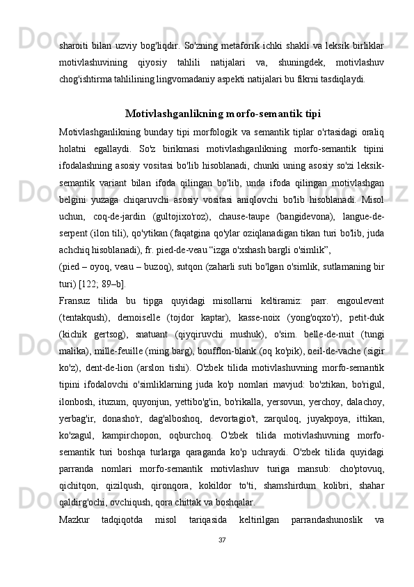 sharoiti   bilan   uzviy   bog'liqdir.   So'zning   metaforik   ichki   shakli   va   leksik   birliklar
motivlashuvining   qiyosiy   tahlili   natijalari   va,   shuningdek,   motivlashuv
chog'ishtirma tahlilining lingvomadaniy aspekti natijalari bu fikrni tasdiqlaydi.
 Motivlashganlikning morfo-semantik tipi
Motivlashganlikning   bunday   tipi   morfologik   va   semantik   tiplar   o'rtasidagi   oraliq
holatni   egallaydi.   So'z   birikmasi   motivlashganlikning   morfo-semantik   tipini
ifodalashning   asosiy   vositasi   bo'lib   hisoblanadi,   chunki   uning   asosiy   so'zi   leksik-
semantik   variant   bilan   ifoda   qilingan   bo'lib,   unda   ifoda   qilingan   motivlashgan
belgini   yuzaga   chiqaruvchi   asosiy   vositasi   aniqlovchi   bo'lib   hisoblanadi.   Misol
uchun,   coq-de-jardin   (gultojixo'roz),   chause-taupe   (bangidevona),   langue-de-
serpent (ilon tili), qo'ytikan (faqatgina qo'ylar oziqlanadigan tikan turi bo'lib, juda
achchiq hisoblanadi), fr. pied-de-veau “izga o'xshash bargli o'simlik”, 
(pied – oyoq, veau – buzoq), sutqon (zaharli suti bo'lgan o'simlik, sutlamaning bir
turi) [122; 89–b].
Fransuz   tilida   bu   tipga   quyidagi   misollarni   keltiramiz:   parr.   engoulevent
(tentakqush),   demoiselle   (tojdor   kaptar),   kasse-noix   (yong'oqxo'r),   petit-duk
(kichik   gertsog),   snatuant   (qiyqiruvchi   mushuk),   o'sim.   belle-de-nuit   (tungi
malika), mille-feuille (ming barg), boufflon-blank (oq ko'pik), oeil-de-vache (sigir
ko'z),   dent-de-lion   (arslon   tishi).   O'zbek   tilida   motivlashuvning   morfo-semantik
tipini   ifodalovchi   o'simliklarning   juda   ko'p   nomlari   mavjud:   bo'ztikan,   bo'rigul,
ilonbosh,   ituzum,   quyonjun,   yettibo'g'in,   bo'rikalla,   yersovun,   yerchoy,   dalachoy,
yerbag'ir,   donasho'r,   dag'alboshoq,   devortagio't,   zarquloq,   juyakpoya,   ittikan,
ko'zagul,   kampirchopon,   oqburchoq.   O'zbek   tilida   motivlashuvning   morfo-
semantik   turi   boshqa   turlarga   qaraganda   ko'p   uchraydi.   O'zbek   tilida   quyidagi
parranda   nomlari   morfo-semantik   motivlashuv   turiga   mansub:   cho'ptovuq,
qichitqon,   qizilqush,   qironqora,   kokildor   to'ti,   shamshirdum   kolibri,   shahar
qaldirg'ochi, ovchiqush, qora chittak va boshqalar.
Mazkur   tadqiqotda   misol   tariqasida   keltirilgan   parrandashunoslik   va
37 