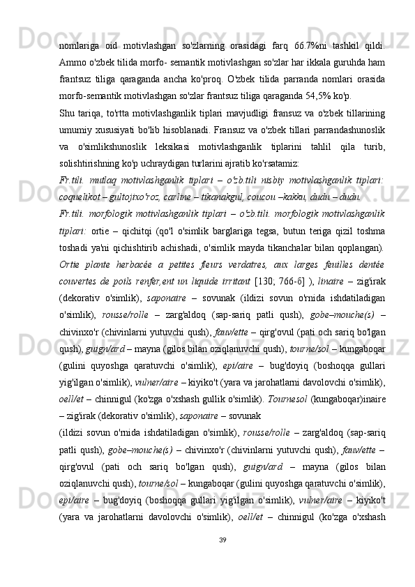 nomlariga   oid   motivlashgan   so'zlarning   orasidagi   farq   66.7%ni   tashkil   qildi.
Ammo o'zbek tilida morfo- semantik motivlashgan so'zlar har ikkala guruhda ham
frantsuz   tiliga   qaraganda   ancha   ko'proq.   O'zbek   tilida   parranda   nomlari   orasida
morfo-semantik motivlashgan so'zlar frantsuz tiliga qaraganda 54,5% ko'p. 
Shu   tariqa,   to'rtta   motivlashganlik   tiplari   mavjudligi   fransuz   va   o'zbek   tillarining
umumiy xususiyati  bo'lib hisoblanadi.  Fransuz va o'zbek tillari  parrandashunoslik
va   o'simlikshunoslik   leksikasi   motivlashganlik   tiplarini   tahlil   qila   turib,
solishtirishning ko'p uchraydigan turlarini ajratib ko'rsatamiz:
Fr.tili.   mutlaq   motivlashganlik   tiplari   –   o'zb.tili   nisbiy   motivlashganlik   tiplari:
coquelikot – gultojixo'roz, carline – tikanakgul, coucou –kakku, dudu – dudu.
Fr.tili.   morfologik   motivlashganlik   tiplari   –   o'zb.tili.   morfologik   motivlashganlik
tiplari:   ortie   –   qichitqi   (qo'l   o'simlik   barglariga   tegsa,   butun   teriga   qizil   toshma
toshadi   ya'ni   qichishtirib   achishadi,   o'simlik   mayda   tikanchalar   bilan   qoplangan) .
Ortie   plante   herbacée   a   petites   fleurs   verdatres,   aux   larges   feuilles   dentée
couvertes   de   poils   renfer,ent   un   liquide   irritant   [130;   766-б]   ),   linaire   –   zig'irak
(dekorativ   o'simlik),   saponaire   –   sovunak   (ildizi   sovun   o'rnida   ishdatiladigan
o'simlik),   rousse/rolle   –   zarg'aldoq   (sap-sariq   patli   qush),   gobe–mouche(s)   –
chivinxo'r (chivinlarni yutuvchi qush),   fauv/ette –   qirg'ovul (pati och sariq bo'lgan
qush),  guign/ard –  mayna (gilos bilan oziqlanuvchi qush),  tourne/sol –  kungaboqar
(gulini   quyoshga   qaratuvchi   o'simlik),   epi/aire   –   bug'doyiq   (boshoqqa   gullari
yig'ilgan o'simlik),  vulner/aire  – kiyiko't (yara va jarohatlarni davolovchi o'simlik),
oell/et –   chinnigul (ko'zga o'xshash gullik o'simlik).   Tournesol   (kungaboqar)inaire
– zig'irak (dekorativ o'simlik),  saponaire –  sovunak 
(ildizi   sovun   o'rnida   ishdatiladigan   o'simlik),   rousse/rolle   –   zarg'aldoq   (sap-sariq
patli   qush),   gobe–mouche(s)   –   chivinxo'r   (chivinlarni   yutuvchi   qush),   fauv/ette   –
qirg'ovul   (pati   och   sariq   bo'lgan   qush),   guign/ard   –   mayna   (gilos   bilan
oziqlanuvchi qush),  tourne/sol –  kungaboqar (gulini quyoshga qaratuvchi o'simlik),
epi/aire   –   bug'doyiq   (boshoqqa   gullari   yig'ilgan   o'simlik),   vulner/aire   –   kiyiko't
(yara   va   jarohatlarni   davolovchi   o'simlik),   oell/et   –   chinnigul   (ko'zga   o'xshash
39 