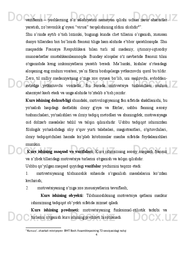 vazifamiz   –   yoshlarning   o’z   salohiyatini   namoyon   qilishi   uchun   zarur   sharoitlar
yaratish, zo’ravonlik g’oyasi “virusi” tarqalishining oldini olishdir 1
”.
Shu   o’rinda   aytib   o’tish   lozimki,   bugungi   kunda   chet   tillarini   o’rganish,   xususan
dunyo tillaridan biri bo’lmish fransuz tiliga ham alohida e’tibor qaratilmoqda. Shu
maqsadda   Fransiya   Respublikasi   bilan   turli   xil   madaniy,   ijtimoiy-iqtisodiy
munosabatlar   mustahkamlanmoqda.   Bunday   aloqalar   o'z   navbatida   fransuz   tilini
o'rganishda   keng   imkoniyatlarni   yaratib   beradi.   Ma’lumki,   kishilar   o‘rtasidagi
aloqaning eng muhim vositasi, ya’ni fikrni boshqalarga yetkazuvchi qurol bu tildir.
Zero,   til   milliy   madaniyatning   o‘ziga   xos   oynasi   bo‘lib,   uni   saqlovchi,   avloddan-
avlodga   yetkazuvchi   vositadir.   Bu   borada   motivatsiya   tushunchasi   muhim
ahamiyat kasb etadi va unga alohida to’xtalib o’tish joizdir.
Kurs ishining dolzarbligi  shundaki, motivologiyaning fan sifatida shakllanishi, bu
yo'nalish   haqidagi   dastlabki   ilmiy   g'oya   va   fikrlar,   ushbu   fanning   asosiy
tushunchalari, yo'nalishlari va ilmiy tadqiq metodlari va shuningdek, motivasiyaga
oid   dolzarb   masalalar   tahlil   va   talqin   qilinishidir.   Ushbu   tadqiqot   ishimizdan
filologik   yo'nalishdagi   oliy   o'quv   yurti   talabalari,   magistrantlari,   o'qituvchilari,
ilmiy   tadqiqotchilari   hamda   ko’plab   kitobxonlar   manba   sifatida   foydalanishlari
mumkin.
  Kurs   ishining   maqsad   va   vazifalari:   Kurs   ishimizning   asosiy   maqsadi   fransuz
va o’zbek tillaridagi motivatsiya turlarini o'rganish va talqin qilishdir.
Ushbu qo‘yilgan maqsad quyidagi  vazifalar  yechimini taqozo etadi:
1. motivatsiyaning   tilshunoslik   sohasida   o‘rganilish   masalalarini   ko‘zdan
kechirish;
2.  motivatsiyaning o‘ziga xos xususiyatlarini tavsiflash;
        Kurs   ishining   obyekti:   Tilshunoslikning   motivatsiya   qatlami   mazkur
ishimizning tadqiqot ob’yekti sifatida xizmat qiladi.
Kurs   ishining   predmeti:   motivatsiyaning   funksional-stilistik   tarkibi   va
turlarini o'rganish kurs ishining predmeti hisoblanadi.
1
 Kun.uz/…shavkat-mirziyoyev- BMT Bosh Assambleyasining 72-sessiyasidagi nutqi
4 