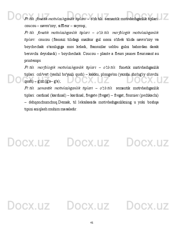 Fr.tili. fonetik motivlashganlik tiplari  –   o'zb.tili. semantik motivlashganlik tiplari:
c ou c ou – navro'zoy; siffleur – sayroqi;
Fr.tili.   fonetik   motivlashganlik   tiplari   –   o'zb.tili.   morfologik   motivlashganlik
tiplari:   coucou   (fransuz   tilidagi   mazkur   gul   nomi   o'zbek   tilida   navro'zoy   va
boychechak   o'simligiga   mos   keladi,   fransuzlar   ushbu   gulni   bahordan   darak
beruvchi deyishadi) – boychechak.   C ou c ou – plante a fleurs jaunes fleurissant  au
printemps.
Fr.tili.   morfologik   motivlashganlik   tiplari   –   o'zb.tili.   fonetik   motivlashganlik
tiplari: col/vert (yashil bo'yinli qush) – kakku, plonge/on (yaxshi sho'ng'iy oluvchi
qush) – g'oz (g'a– g'a); 
Fr.tili.   semantik   motivlashganlik   tiplari   –   o'zb.tili.   semantik   motivlashganlik
tiplari: cardinal (kardinal) – kardinal, fregate (fregat) – fregat, fournier (pechkachi)
–   dehqonchumchuq.Demak,   til   leksikasida   motivlashganlikning   u   yoki   boshqa
tipini aniqlash muhim masaladir.
41