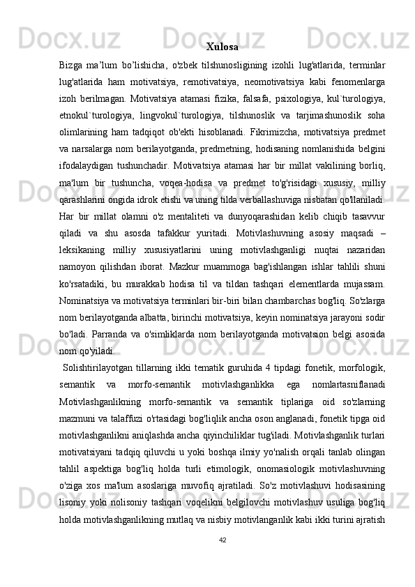 Xulosa
Bizga   ma’lum   bo’lishicha,   o'zbek   tilshunosligining   izohli   lug'atlarida,   terminlar
lug'atlarida   ham   motivatsiya,   remotivatsiya,   neomotivatsiya   kabi   fenomenlarga
izoh   berilmagan.   Motivatsiya   atamasi   fizika,   falsafa,   psixologiya,   kul`turologiya,
etnokul`turologiya,   lingvokul`turologiya,   tilshunoslik   va   tarjimashunoslik   soha
olimlarining   ham   tadqiqot   ob'ekti   hisoblanadi.   Fikrimizcha,   motivatsiya   predmet
va  narsalarga   nom   berilayotganda,   predmetning,  hodisaning   nomlanishida   belgini
ifodalaydigan   tushunchadir.   Motivatsiya   atamasi   har   bir   millat   vakilining   borliq,
ma'lum   bir   tushuncha,   voqea-hodisa   va   predmet   to'g'risidagi   xususiy,   milliy
qarashlarini ongida idrok etishi va uning tilda verballashuviga nisbatan qo'llaniladi.
Har   bir   millat   olamni   o'z   mentaliteti   va   dunyoqarashidan   kelib   chiqib   tasavvur
qiladi   va   shu   asosda   tafakkur   yuritadi.   Motivlashuvning   asosiy   maqsadi   –
leksikaning   milliy   xususiyatlarini   uning   motivlashganligi   nuqtai   nazaridan
namoyon   qilishdan   iborat.   Mazkur   muammoga   bag'ishlangan   ishlar   tahlili   shuni
ko'rsatadiki,   bu   murakkab   hodisa   til   va   tildan   tashqari   elementlarda   mujassam.
Nominatsiya va motivatsiya terminlari bir-biri bilan chambarchas bog'liq. So'zlarga
nom berilayotganda albatta, birinchi motivatsiya, keyin nominatsiya jarayoni sodir
bo'ladi.   Parranda   va   o'simliklarda   nom   berilayotganda   motivatsion   belgi   asosida
nom qo'yiladi. 
  Solishtirilayotgan   tillarning   ikki   tematik   guruhida   4   tipdagi   fonetik,   morfologik,
semantik   va   morfo-semantik   motivlashganlikka   ega   nomlartasniflanadi
Motivlashganlikning   morfo-semantik   va   semantik   tiplariga   oid   so'zlarning
mazmuni va talaffuzi o'rtasidagi bog'liqlik ancha oson anglanadi, fonetik tipga oid
motivlashganlikni aniqlashda ancha qiyinchiliklar tug'iladi. Motivlashganlik turlari
motivatsiyani   tadqiq  qiluvchi   u  yoki   boshqa   ilmiy   yo'nalish   orqali   tanlab   olingan
tahlil   aspektiga   bog'liq   holda   turli   etimologik,   onomasiologik   motivlashuvning
o'ziga   xos   ma'lum   asoslariga   muvofiq   ajratiladi.   So'z   motivlashuvi   hodisasining
lisoniy   yoki   nolisoniy   tashqari   voqelikni   belgilovchi   motivlashuv   usuliga   bog'liq
holda motivlashganlikning mutlaq va nisbiy motivlanganlik kabi ikki turini ajratish
42 