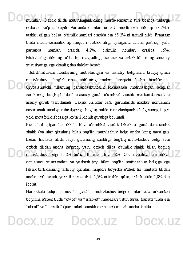 mumkin.   O'zbek   tilida   motivlanganlikning   morfo-semantik   turi   boshqa   turlarga
nisbatan   ko'p   uchraydi.   Parranda   nomlari   orasida   morfo-semantik   tip   58.7%ni
tashkil qilgan bo'lsa, o'simlik nomlari orasida esa 65.2% ni tashkil qildi. Frantsuz
tilida   morfo-semantik   tip   miqdori   o'zbek   tiliga   qaraganda   ancha   pastroq,   ya'ni
parranda   nomlari   orasida   4,2%,   o'simlik   nomlari   orasida   15%.
Motivlashganlikning   to'rtta  tipi  mavjudligi,  frantsuz   va  o'zbek   tillarining  umumiy
xususiyatiga ega ekanligidan dalolat beradi. 
  Solishtiriluvchi   nomlarning   motivlashgan   va   tasnifiy   belgilarini   tadqiq   qilish
motivlashuv   chog'ishtirma   tahlilining   muhim   bosqichi   bo'lib   hisoblanadi.
Qiyoslanuvchi   tillarning   parrandashunoslik   leksikasida   motivlashgan   belgilar
xarakteriga bog'liq holda 6 ta asosiy guruh, o'simlikshunoslik  leksikasida esa 9 ta
asosiy   guruh   tasniflanadi.   Leksik   birliklar   ba'zi   guruhlarida   mazkur   nomlanish
qaysi   usuli   amalga   oshirilganiga   bog'liq   holda   motivlashganlik   belgisining   to'g'ri
yoki metaforik ifodasiga ko'ra 2 kichik guruhga bo'linadi. 
Biz   tahlil   qilgan   har   ikkala   tilda   o'simlikshunoslik   leksikasi   guruhida   o'simlik
shakli   (va   ular   qismlari)   bilan   bog'liq   motivlashuv   belgi   ancha   keng   tarqalgan.
Lekin   frantsuz   tilida   faqat   gullarning   shakliga   bog'liq   motivlashuv   belgi   soni
o'zbek   tilidan   ancha   ko'proq,   ya'ni   o'zbek   tilida   o'simlik   shakli   bilan   bog'liq
motivlashuv   belgi   22,2%   bo'lsa,   fransuz   tilida   38%.   O'z   navbatida,   o'simliklar
qoplamasi   xususiyatlari   va   yashash   joyi   bilan   bog'liq   motivlashuv   belgiga   ega
leksik   birliklarning   tarkibiy   qismlari   miqdori   bo'yicha   o'zbek   tili   frantsuz   tilidan
ancha o'zib ketadi, ya'ni frantsuz tilida 1,5% ni tashkil qilsa, o'zbek tilida 4,8% dan
iborat.
Har   ikkala   tadqiq   qilinuvchi   guruhlar   motivlashuv   belgi   nomlari   so'z   turkumlari
bo'yicha o'zbek tilida “ot+ot” va “sifat+ot” modellari ustun tursa, fransuz tilida esa
“ot+ot” va “ot+sifat” (parrandashunoslik atamalari) modeli ancha faoldir.
43 