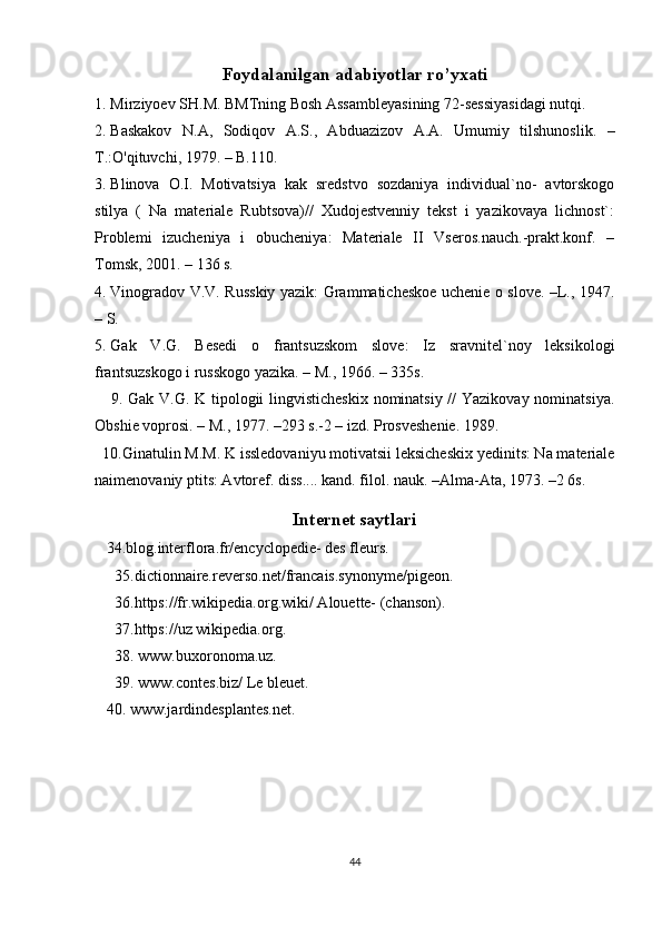 Foydalanilgan adabiyotlar ro’yxati
1. Mirziyoev SH.M.  BMTning Bosh Assambleyasining 72-sessiyasidagi nutqi.
2. Baskakov   N.A,   Sodiqov   A.S.,   Abduazizov   A.A.   Umumiy   tilshunoslik.   –
T.:O'qituvchi, 1979. – B.110.
3. Blinova   O.I.   Motivatsiya   kak   sredstvo   sozdaniya   individual`no-   avtorskogo
stilya   (   Na   materiale   Rubtsova)//   Xudojestvenniy   tekst   i   yazikovaya   lichnost`:
Problemi   izucheniya   i   obucheniya:   Materiale   II   Vseros.nauch.-prakt.konf.   –
Tomsk, 2001. – 136 s.
4. Vinogradov V.V. Russkiy yazik: Grammaticheskoe uchenie o slove. –L., 1947.
– S. 
5. Gak   V.G.   Besedi   o   frantsuzskom   slove:   Iz   sravnitel`noy   leksikologi
frantsuzskogo i russkogo yazika. – M., 1966. – 335s.
     9.   Gak V.G. K tipologii lingvisticheskix nominatsiy // Yazikovay nominatsiya.
Obshie voprosi. – M., 1977. –293 s.-2 – izd. Prosveshenie. 1989.
  10.Ginatulin M.M. K issledovaniyu motivatsii leksicheskix yedinits: Na materiale
naimenovaniy ptits: Avtoref. diss.... kand. filol. nauk. –Alma-Ata, 1973. –2 6s.
Internet saytlari
   34.blog.interflora.fr/encyclopedie- des fleurs.
35. dictionnaire.reverso.net/francais.synonyme/pigeon .
36.https://fr.wikipedia.org.wiki/ Alouette- (chanson).
37.https://uz wikipedia.org.
38. www.buxoronoma.uz.
39. www.contes.biz/ Le bleuet.
   40.  www.jardindesplantes.net.
44