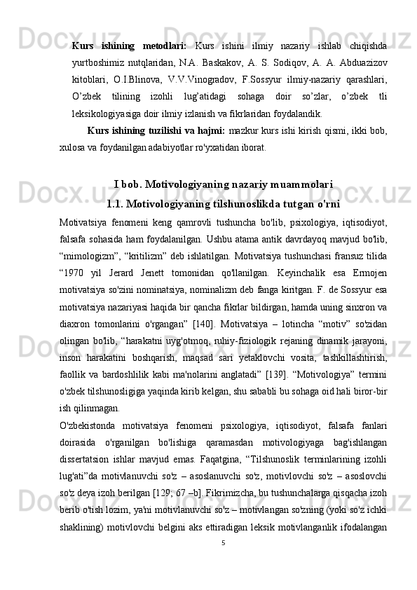 Kurs   ishining   metodlari:   Kurs   ishini   ilmiy   nazariy   ishlab   chiqishda
yurtboshimiz   nutqlaridan,   N.A.   Baskakov,   A.   S.   Sodiqov,   A.   A.   Abduazizov
kitoblari,   O.I.Blinova,   V.V.Vinogradov,   F.Sossyur   ilmiy-nazariy   qarashlari,
O’zbek   tilining   izohli   lug’atidagi   sohaga   doir   so’zlar,   o’zbek   tli
leksikologiyasiga doir ilmiy izlanish va fikrlaridan foydalandik. 
  Kurs ishining tuzilishi va hajmi:   mazkur kurs ishi kirish qismi, ikki bob,
xulosa va foydanilgan adabiyotlar ro'yxatidan iborat.
I bob. Motivologiyaning nazariy muammolari
1.1. Motivologiyaning tilshunoslikda tutgan o'rni
Motivatsiya   fenomeni   keng   qamrovli   tushuncha   bo'lib,   psixologiya,   iqtisodiyot,
falsafa sohasida  ham  foydalanilgan. Ushbu atama antik davrdayoq mavjud bo'lib,
“mimologizm”, “kritilizm” deb  ishlatilgan. Motivatsiya  tushunchasi  fransuz  tilida
“1970   yil   Jerard   Jenett   tomonidan   qo'llanilgan.   Keyinchalik   esa   Ermojen
motivatsiya so'zini nominatsiya, nominalizm deb fanga kiritgan. F. de Sossyur esa
motivatsiya nazariyasi haqida bir qancha fikrlar bildirgan, hamda uning sinxron va
diaxron   tomonlarini   o'rgangan”   [140].   Motivatsiya   –   lotincha   “motiv”   so'zidan
olingan   bo'lib,   “harakatni   uyg'otmoq,   ruhiy-fiziologik   rejaning   dinamik   jarayoni,
inson   harakatini   boshqarish,   maqsad   sari   yetaklovchi   vosita,   tashkillashtirish,
faollik   va   bardoshlilik   kabi   ma'nolarini   anglatadi”   [139].   “Motivologiya”   termini
o'zbek tilshunosligiga yaqinda kirib kelgan, shu sababli bu sohaga oid hali biror-bir
ish qilinmagan.
O'zbekistonda   motivatsiya   fenomeni   psixologiya,   iqtisodiyot,   falsafa   fanlari
doirasida   o'rganilgan   bo'lishiga   qaramasdan   motivologiyaga   bag'ishlangan
dissertatsion   ishlar   mavjud   emas.   Faqatgina,   “Tilshunoslik   terminlarining   izohli
lug'ati”da   motivlanuvchi   so'z   –   asoslanuvchi   so'z,   motivlovchi   so'z   –   asoslovchi
so'z deya izoh berilgan [129; 67 –b]. Fikrimizcha, bu tushunchalarga qisqacha izoh
berib o'tish lozim, ya'ni motivlanuvchi so'z – motivlangan so'zning (yoki so'z ichki
shaklining)   motivlovchi   belgini   aks   ettiradigan  leksik   motivlanganlik   ifodalangan
5 