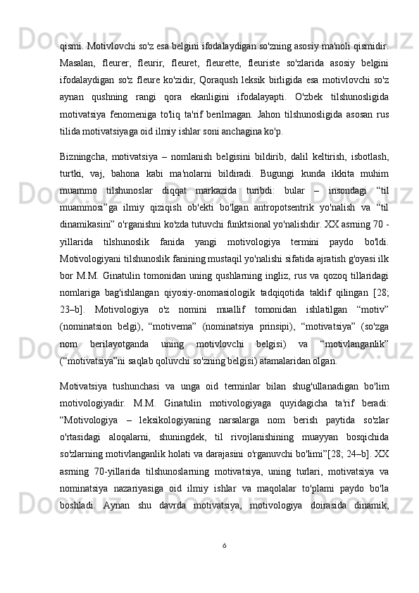 qismi. Motivlovchi so'z esa belgini ifodalaydigan so'zning asosiy ma'noli qismidir.
Masalan,   fleurer,   fleurir,   fleuret,   fleurette,   fleuriste   so'zlarida   asosiy   belgini
ifodalaydigan   so'z   fleure   ko'zidir,   Qoraqush   leksik   birligida   esa   motivlovchi   so'z
aynan   qushning   rangi   qora   ekanligini   ifodalayapti.   O'zbek   tilshunosligida
motivatsiya   fenomeniga   to'liq   ta'rif   berilmagan.   Jahon   tilshunosligida   asosan   rus
tilida motivatsiyaga oid ilmiy ishlar soni anchagina ko'p. 
Bizningcha,   motivatsiya   –   nomlanish   belgisini   bildirib,   dalil   keltirish,   isbotlash,
turtki,   vaj,   bahona   kabi   ma'nolarni   bildiradi.   Bugungi   kunda   ikkita   muhim
muammo   tilshunoslar   diqqat   markazida   turibdi:   bular   –   insondagi   “til
muammosi”ga   ilmiy   qiziqish   ob'ekti   bo'lgan   antropotsentrik   yo'nalish   va   “til
dinamikasini” o'rganishni ko'zda tutuvchi funktsional yo'nalishdir. XX asrning 70 -
yillarida   tilshunoslik   fanida   yangi   motivologiya   termini   paydo   bo'ldi.
Motivologiyani tilshunoslik fanining mustaqil yo'nalishi sifatida ajratish g'oyasi ilk
bor   M.M.   Ginatulin   tomonidan   uning   qushlarning   ingliz,   rus   va   qozoq   tillaridagi
nomlariga   bag'ishlangan   qiyosiy-onomasiologik   tadqiqotida   taklif   qilingan   [28;
23–b].   Motivologiya   o'z   nomini   muallif   tomonidan   ishlatilgan   “motiv”
(nominatsion   belgi),   “motivema”   (nominatsiya   prinsipi),   “motivatsiya”   (so'zga
nom   berilayotganda   uning   motivlovchi   belgisi)   va   “motivlanganlik”
(“motivatsiya”ni saqlab qoluvchi so'zning belgisi) atamalaridan olgan.
Motivatsiya   tushunchasi   va   unga   oid   terminlar   bilan   shug'ullanadigan   bo'lim
motivologiyadir.   M.M.   Ginatulin   motivologiyaga   quyidagicha   ta'rif   beradi:
“Motivologiya   –   leksikologiyaning   narsalarga   nom   berish   paytida   so'zlar
o'rtasidagi   aloqalarni,   shuningdek,   til   rivojlanishining   muayyan   bosqichida
so'zlarning motivlanganlik holati va darajasini o'rganuvchi bo'limi”[28; 24–b]. XX
asrning   70-yillarida   tilshunoslarning   motivatsiya,   uning   turlari,   motivatsiya   va
nominatsiya   nazariyasiga   oid   ilmiy   ishlar   va   maqolalar   to'plami   paydo   bo'la
boshladi.   Aynan   shu   davrda   motivatsiya,   motivologiya   doirasida   dinamik,
6 