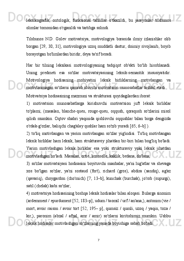 leksikografik,   ontologik,   funksional   tahlillar   o'tkazildi,   bu   jarayonlar   tilshunos
olimlar tomonidan o'rganildi va tartibga solindi.
Tilshunos   N.D.   Golev   motivatsiya,   motivologiya   borasida   ilmiy   izlanishlar   olib
borgan [29, 30, 31], motivologiya uzoq muddatli  dastur, doimiy rivojlanib, boyib
borayotgan bo'limlardan biridir, deya ta'rif beradi. 
Har   bir   tilning   leksikasi   motivologiyaning   tadqiqot   ob'ekti   bo'lib   hisoblanadi.
Uning   predmeti   esa   so'zlar   motivatsiyasining   leksik-semantik   xususiyatidir.
Motivologiya   hodisaning   mohiyatini   leksik   birliklarning   motivlangan   va
motivlanmagan so'zlarni qamrab oluvchi motivatsion munosabatlar tashkil etadi.
Motivatsiya hodisasining mazmuni va strukturasi quyidagilardan iborat:
1)   motivatsion   munosabatlarga   kirishuvchi   motivatsion   juft   leksik   birliklar
to'plami;   (masalan,   blanche-queu,   rouge-queu,   oqqush,   qoraqush   so'zlarini   misol
qilish   mumkin.   Oqtov   shahri   yaqinida   qishlovchi   oqqushlar   bilan   birga   dengizda
o'rdak-g'ozlar, baliqchi chag'alay qushlar ham so'zib yuradi [65; 6–b] ).
2)   to'liq   motivlangan   va   yarim   motivlangan   so'zlar   yig'indisi.   To'liq   motivlangan
leksik birliklar ham leksik, ham strukturaviy jihatdan bir-biri bilan bog'liq bo'ladi.
Yarim   motivlashgan   leksik   birliklar   esa   yoki   strukturaviy   yoki   leksik   jihatdan
motivlashgan bo'ladi. Masalan, ortie, limoselle, kaklik, bedana, do'lana;
3) so'zlar motivatsiyasi  hodisasini  boyituvchi manbalar, ya'ni lug'atlar va shevaga
xos   bo'lgan   so'zlar,   ya'ni   sostaud   (fort),   richard   (gros),   abdira   (sandiq),   ag'az
(qavariq),   choygardon   (cho'mich)   [7;   13–b],   kunchak   (burchak),   jo'rob   (supurgi),
satil (chelak) kabi so'zlar;
4 ) motivatsiya hodisasining boshqa leksik hodisalar bilan aloqasi. Bularga sinonim
(ardemment / epurdument [52; 183–p], udum / taomil / urf / an'ana,), antonim (vie /
mort,   avoir   raison   /   avoir   tort   [52;   195–   p],   qumsiz   /   qumli,   uzoq   /   yaqin,   toza   /
kir,),   paronim   (abzal   /   afzal,   amr   /   amir)   so'zlarni   kiritishimiz   mumkin.   Ushbu
leksik hodisalar motivlashgan so'zlarning yanada boyishiga sabab bo'ladi.
7 