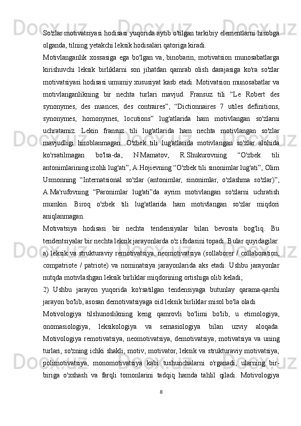 So'zlar motivatsiyasi hodisasi yuqorida aytib o'tilgan tarkibiy elementlarni hisobga
olganda, tilning yetakchi leksik hodisalari qatoriga kiradi. 
Motivlanganlik   xossasiga   ega   bo'lgan   va,   binobarin,   motivatsion   munosabatlarga
kirishuvchi   leksik   birliklarni   son   jihatdan   qamrab   olish   darajasiga   ko'ra   so'zlar
motivatsiyasi hodisasi umumiy xususiyat kasb etadi. Motivatsion munosabatlar va
motivlanganlikning   bir   nechta   turlari   mavjud.   Fransuz   tili   “Le   Robert   des
synonymes,   des   nuan c es,   des   c ontraires”,   “Di c tionnaires   7   utiles   definitions,
synonymes,   homonymes,   lo c utions”   lug'atlarida   ham   motivlangan   so'zlarni
uchratamiz.   Lekin   fransuz   tili   lug'atlarida   ham   nechta   motivlangan   so'zlar
mavjudligi   hisoblanmagan.   O'zbek   tili   lug'atlarida   motivlangan   so'zlar   alohida
ko'rsatilmagan   bo'lsa-da,   N.Mamatov,   R.Shukurovning   “O'zbek   tili
antonimlarining izohli lug'ati”, A.Hojievning “O'zbek tili sinonimlar lug'ati”, Olim
Usmonning   “Internatsional   so'zlar   (antonimlar,   sinonimlar,   o'zlashma   so'zlar)”,
A.Ma'rufovning   “Paronimlar   lug'ati”da   ayrim   motivlangan   so'zlarni   uchratish
mumkin.   Biroq   o'zbek   tili   lug'atlarida   ham   motivlangan   so'zlar   miqdori
aniqlanmagan. 
Motivatsiya   hodisasi   bir   nechta   tendensiyalar   bilan   bevosita   bog'liq.   Bu
tendentsiyalar bir nechta leksik jarayonlarda o'z ifodasini topadi. Bular quyidagilar:
a) leksik va strukturaviy remotivatsiya, neomotivatsiya (sollaborer /   c ollaboration,
c ompatriote   /   patriote)   va   nominatsiya   jarayonlarida   aks   etadi.   Ushbu   jarayonlar
nutqda motivlashgan leksik birliklar miqdorining ortishiga olib keladi;
2)   Ushbu   jarayon   yuqorida   ko'rsatilgan   tendensiyaga   butunlay   qarama-qarshi
jarayon bo'lib, asosan demotivatsiyaga oid leksik birliklar misol bo'la oladi.
Motivologiya   tilshunoslikning   keng   qamrovli   bo'limi   bo'lib,   u   etimologiya,
onomasiologiya,   leksikologiya   va   semasiologiya   bilan   uzviy   aloqada.
Motivologiya   remotivatsiya,   neomotivatsiya,   demotivatsiya,   motivatsiya   va   uning
turlari, so'zning ichki shakli, motiv, motivator, leksik va strukturaviy motivatsiya,
polimotivatsiya,   monomotivatsiya   kabi   tushunchalarni   o'rganadi,   ularning   bir-
biriga   o'xshash   va   farqli   tomonlarini   tadqiq   hamda   tahlil   qiladi.   Motivologiya
8 