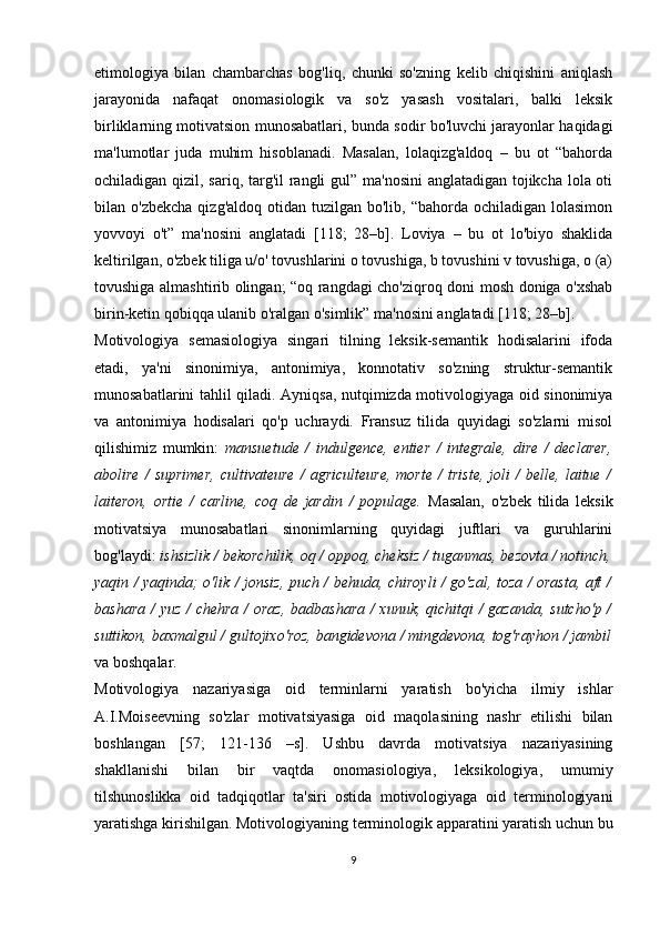 etimologiya   bilan   chambarchas   bog'liq,   chunki   so'zning   kelib   chiqishini   aniqlash
jarayonida   nafaqat   onomasiologik   va   so'z   yasash   vositalari,   balki   leksik
birliklarning motivatsion munosabatlari, bunda sodir bo'luvchi jarayonlar haqidagi
ma'lumotlar   juda   muhim   hisoblanadi.   Masalan,   lolaqizg'aldoq   –   bu   ot   “bahorda
ochiladigan qizil, sariq, targ'il rangli  gul” ma'nosini  anglatadigan tojikcha lola oti
bilan o'zbekcha   qizg'aldoq  otidan  tuzilgan  bo'lib, “bahorda  ochiladigan  lolasimon
yovvoyi   o't”   ma'nosini   anglatadi   [118;   28–b].   Loviya   –   bu   ot   lo'biyo   shaklida
keltirilgan, o'zbek tiliga u/o' tovushlarini o tovushiga, b tovushini v tovushiga, o (a)
tovushiga almashtirib olingan; “oq rangdagi cho'ziqroq doni mosh doniga o'xshab
birin-ketin qobiqqa ulanib o'ralgan o'simlik” ma'nosini anglatadi [118; 28–b].
Motivologiya   semasiologiya   singari   tilning   leksik-semantik   hodisalarini   ifoda
etadi,   ya'ni   sinonimiya,   antonimiya,   konnotativ   so'zning   struktur-semantik
munosabatlarini tahlil qiladi. Ayniqsa, nutqimizda motivologiyaga oid sinonimiya
va   antonimiya   hodisalari   qo'p   uchraydi.   Fransuz   tilida   quyidagi   so'zlarni   misol
qilishimiz   mumkin:   mansuetude   /   indulgence,   entier   /   integrale,   dire   /   declarer,
abolire   /   suprimer,   cultivateure   /   agriculteure,   morte   /   triste,   joli   /   belle,   laitue   /
laiteron,   ortie   /   carline,   coq   de   jardin   /   populage.   Masalan,   o'zbek   tilida   leksik
motivatsiya   munosabatlari   sinonimlarning   quyidagi   juftlari   va   guruhlarini
bog'laydi:  ishsizlik / bekorchilik, oq / oppoq, cheksiz / tuganmas, bezovta / notinch,
yaqin / yaqinda; o'lik / jonsiz, puch / behuda, chiroyli / go'zal, toza / orasta, aft /
bashara / yuz /  chehra  /  oraz,  badbashara  / xunuk, qichitqi  /  gazanda, sutcho'p /
suttikon, baxmalgul / gultojixo'roz, bangidevona / mingdevona, tog'rayhon / jambil
va boshqalar. 
Motivologiya   nazariyasiga   oid   terminlarni   yaratish   bo'yicha   ilmiy   ishlar
A.I.Moiseevning   so'zlar   motivatsiyasiga   oid   maqolasining   nashr   etilishi   bilan
boshlangan   [57;   121-136   –s].   Ushbu   davrda   motivatsiya   nazariyasining
shakllanishi   bilan   bir   vaqtda   onomasiologiya,   leksikologiya,   umumiy
tilshunoslikka   oid   tadqiqotlar   ta'siri   ostida   motivologiyaga   oid   terminologiyani
yaratishga kirishilgan. Motivologiyaning terminologik apparatini yaratish uchun bu
9 