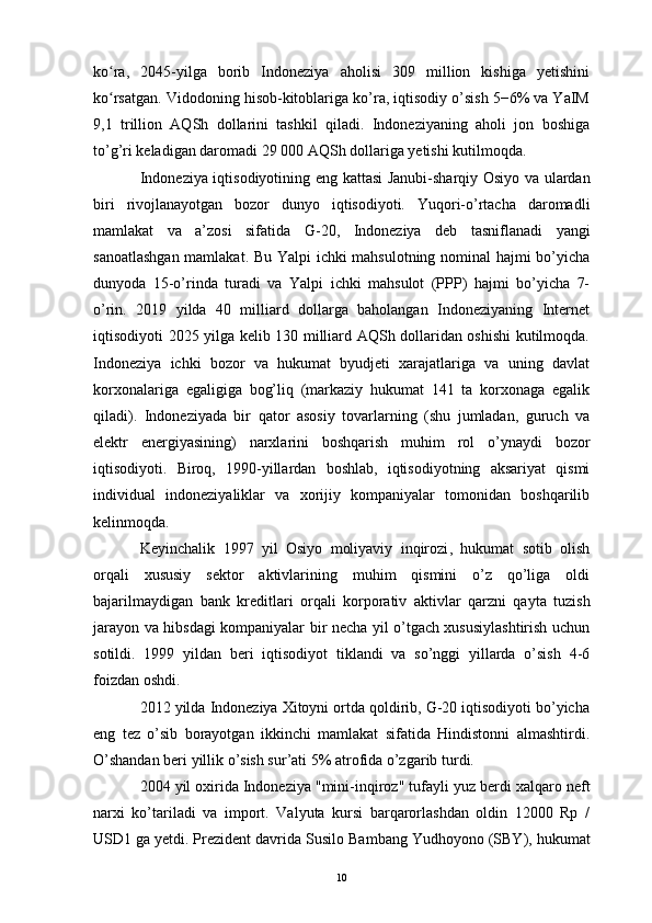 ko ra,   2045-yilga   borib   Indoneziya   aholisi   309   million   kishiga   yetishiniʻ
ko rsatgan. Vidodoning hisob-kitoblariga ko’ra, iqtisodiy o’sish 5−6% va YaIM
ʻ
9,1   trillion   AQSh   dollarini   tashkil   qiladi.   Indoneziyaning   aholi   jon   boshiga
to’g’ri keladigan daromadi 29 000 AQSh dollariga yetishi kutilmoqda.
Indoneziya iqtisodiyoti ning eng kattasi   Janubi-sharqiy Osiyo   va ulardan
biri   rivojlanayotgan   bozor   dunyo   iqtisodiyoti.   Yuqori-o’rtacha   daromadli
mamlakat   va   a’zosi   sifatida   G-20 ,   Indoneziya   deb   tasniflanadi   yangi
sanoatlashgan mamlakat . Bu   Yalpi ichki mahsulotning nominal hajmi bo’yicha
dunyoda   15-o’rinda   turadi   va   Yalpi   ichki   mahsulot   (PPP)   hajmi   bo’yicha   7-
o’rin .   2019   yilda   40   milliard   dollarga   baholangan   Indoneziyaning   Internet
iqtisodiyoti 2025 yilga kelib 130 milliard AQSh dollaridan oshishi kutilmoqda.
Indoneziya   ichki   bozor   va   hukumat   byudjeti   xarajatlariga   va   uning   davlat
korxonalariga   egaligiga   bog’liq   (markaziy   hukumat   141   ta   korxonaga   egalik
qiladi).   Indoneziyada   bir   qator   asosiy   tovarlarning   (shu   jumladan,   guruch   va
elektr   energiyasining)   narxlarini   boshqarish   muhim   rol   o’ynaydi   bozor
iqtisodiyoti .   Biroq,   1990-yillardan   boshlab,   iqtisodiyotning   aksariyat   qismi
individual   indoneziyaliklar   va   xorijiy   kompaniyalar   tomonidan   boshqarilib
kelinmoqda. 
Keyinchalik   1997   yil   Osiyo   moliyaviy   inqirozi ,   hukumat   sotib   olish
orqali   xususiy   sektor   aktivlarining   muhim   qismini   o’z   qo’liga   oldi
bajarilmaydigan   bank   kreditlari   orqali   korporativ   aktivlar   qarzni   qayta   tuzish
jarayon va hibsdagi kompaniyalar bir necha yil o’tgach xususiylashtirish uchun
sotildi.   1999   yildan   beri   iqtisodiyot   tiklandi   va   so’nggi   yillarda   o’sish   4-6
foizdan oshdi. 
2012 yilda Indoneziya Xitoyni ortda qoldirib, G-20 iqtisodiyoti bo’yicha
eng   tez   o’sib   borayotgan   ikkinchi   mamlakat   sifatida   Hindistonni   almashtirdi.
O’shandan beri yillik o’sish sur’ati 5% atrofida o’zgarib turdi.
2004 yil oxirida Indoneziya "mini-inqiroz" tufayli yuz berdi  xalqaro neft
narxi   ko’tariladi   va   import.   Valyuta   kursi   barqarorlashdan   oldin   12000   Rp   /
USD1 ga yetdi. Prezident davrida  Susilo Bambang Yudhoyono  (SBY), hukumat
10 
