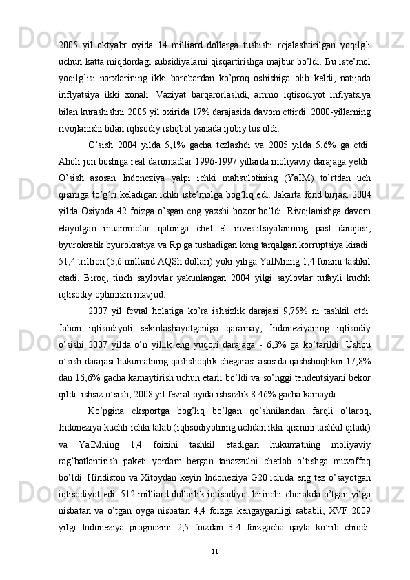 2005   yil   oktyabr   oyida   14   milliard   dollarga   tushishi   rejalashtirilgan   yoqilg’i
uchun katta miqdordagi subsidiyalarni qisqartirishga majbur bo’ldi. Bu iste’mol
yoqilg’isi   narxlarining   ikki   barobardan   ko’proq   oshishiga   olib   keldi,   natijada
inflyatsiya   ikki   xonali.   Vaziyat   barqarorlashdi,   ammo   iqtisodiyot   inflyatsiya
bilan kurashishni 2005 yil oxirida 17% darajasida davom ettirdi. 2000-yillarning
rivojlanishi bilan iqtisodiy istiqbol yanada ijobiy tus oldi. 
O’sish   2004   yilda   5,1%   gacha   tezlashdi   va   2005   yilda   5,6%   ga   etdi.
Aholi jon boshiga real daromadlar 1996-1997 yillarda moliyaviy darajaga yetdi.
O’sish   asosan   Indoneziya   yalpi   ichki   mahsulotining   (YaIM)   to’rtdan   uch
qismiga to’g’ri keladigan ichki iste’molga bog’liq edi.  Jakarta fond birjasi  2004
yilda   Osiyoda   42   foizga   o’sgan   eng   yaxshi   bozor   bo’ldi.   Rivojlanishga   davom
etayotgan   muammolar   qatoriga   chet   el   investitsiyalarining   past   darajasi,
byurokratik byurokratiya va Rp ga tushadigan keng tarqalgan korruptsiya kiradi.
51,4 trillion (5,6 milliard AQSh dollari) yoki yiliga YaIMning 1,4 foizini tashkil
etadi.   Biroq,   tinch   saylovlar   yakunlangan   2004   yilgi   saylovlar   tufayli   kuchli
iqtisodiy optimizm mavjud.
2007   yil   fevral   holatiga   ko’ra   ishsizlik   darajasi   9,75%   ni   tashkil   etdi.
Jahon   iqtisodiyoti   sekinlashayotganiga   qaramay,   Indoneziyaning   iqtisodiy
o’sishi   2007   yilda   o’n   yillik   eng   yuqori   darajaga   -   6,3%   ga   ko’tarildi.   Ushbu
o’sish darajasi hukumatning qashshoqlik chegarasi asosida qashshoqlikni 17,8%
dan 16,6% gacha kamaytirish uchun etarli bo’ldi va so’nggi tendentsiyani bekor
qildi.  ishsiz o’sish , 2008 yil fevral oyida ishsizlik 8.46% gacha kamaydi. 
Ko’pgina   eksportga   bog’liq   bo’lgan   qo’shnilaridan   farqli   o’laroq,
Indoneziya kuchli ichki talab (iqtisodiyotning uchdan ikki qismini tashkil qiladi)
va   YaIMning   1,4   foizini   tashkil   etadigan   hukumatning   moliyaviy
rag’batlantirish   paketi   yordam   bergan   tanazzulni   chetlab   o’tishga   muvaffaq
bo’ldi. Hindiston va Xitoydan keyin Indoneziya G20 ichida eng tez o’sayotgan
iqtisodiyot edi. 512 milliard dollarlik iqtisodiyot birinchi chorakda o’tgan yilga
nisbatan   va   o’tgan   oyga   nisbatan   4,4   foizga   kengayganligi   sababli,   XVF   2009
yilgi   Indoneziya   prognozini   2,5   foizdan   3-4   foizgacha   qayta   ko’rib   chiqdi.
11 