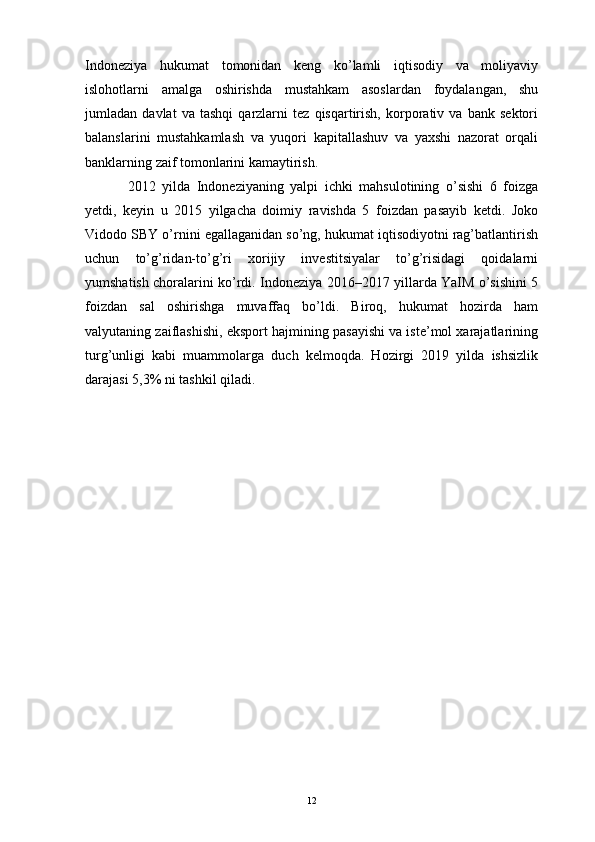 Indoneziya   hukumat   tomonidan   keng   ko’lamli   iqtisodiy   va   moliyaviy
islohotlarni   amalga   oshirishda   mustahkam   asoslardan   foydalangan,   shu
jumladan   davlat   va   tashqi   qarzlarni   tez   qisqartirish,   korporativ   va   bank   sektori
balanslarini   mustahkamlash   va   yuqori   kapitallashuv   va   yaxshi   nazorat   orqali
banklarning zaif tomonlarini kamaytirish. 
2012   yilda   Indoneziyaning   yalpi   ichki   mahsulotining   o’sishi   6   foizga
yetdi,   keyin   u   2015   yilgacha   doimiy   ravishda   5   foizdan   pasayib   ketdi.   Joko
Vidodo SBY o’rnini egallaganidan so’ng, hukumat iqtisodiyotni rag’batlantirish
uchun   to’g’ridan-to’g’ri   xorijiy   investitsiyalar   to’g’risidagi   qoidalarni
yumshatish choralarini ko’rdi. Indoneziya 2016–2017 yillarda YaIM o’sishini 5
foizdan   sal   oshirishga   muvaffaq   bo’ldi.   Biroq,   hukumat   hozirda   ham
valyutaning zaiflashishi, eksport hajmining pasayishi va iste’mol xarajatlarining
turg’unligi   kabi   muammolarga   duch   kelmoqda.   Hozirgi   2019   yilda   ishsizlik
darajasi 5,3% ni tashkil qiladi.
12 