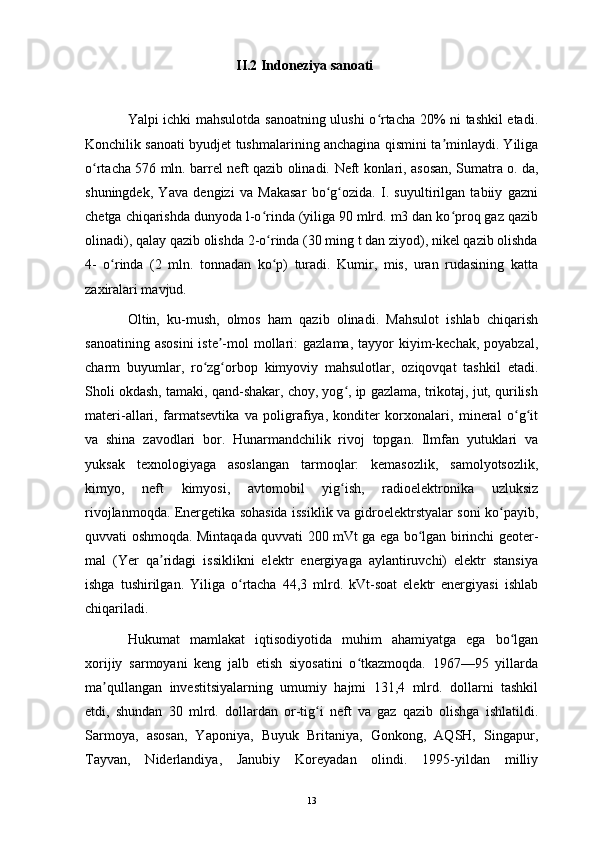 II.2 Indoneziya sanoati
Yalpi ichki mahsulotda sanoatning ulushi o rtacha 20% ni tashkil etadi.ʻ
Konchilik sanoati byudjet tushmalarining anchagina qismini ta minlaydi. Yiliga	
ʼ
o rtacha 576 mln. barrel neft qazib olinadi.  	
ʻ Neft konlari, asosan, Sumatra o. da,
shuningdek,   Yava   dengizi   va   Makasar   bo g ozida.   I.   suyultirilgan   tabiiy   gazni	
ʻ ʻ
chetga chiqarishda dunyoda l-o rinda (yiliga 90 mlrd. m3 dan ko proq gaz qazib	
ʻ ʻ
olinadi), qalay qazib olishda 2-o rinda (30 ming t dan ziyod), nikel qazib olishda
ʻ
4-   o rinda   (2   mln.   tonnadan   ko p)   turadi.   Kumir,   mis,   uran   rudasining   katta	
ʻ ʻ
zaxiralari mavjud. 
Oltin,   ku-mush,   olmos   ham   qazib   olinadi.   Mahsulot   ishlab   chiqarish
sanoatining  asosini  iste -mol  mollari:  gazlama,  tayyor  kiyim-kechak,  poyabzal,	
ʼ
charm   buyumlar,   ro zg orbop   kimyoviy   mahsulotlar,   oziqovqat   tashkil   etadi.	
ʻ ʻ
Sholi okdash, tamaki, qand-shakar, choy, yog , ip gazlama, trikotaj, jut, qurilish	
ʻ
materi-allari,   farmatsevtika   va   poligrafiya,   konditer   korxonalari,   mineral   o g it	
ʻ ʻ
va   shina   zavodlari   bor.   Hunarmandchilik   rivoj   topgan.   Ilmfan   yutuklari   va
yuksak   texnologiyaga   asoslangan   tarmoqlar:   kemasozlik,   samolyotsozlik,
kimyo,   neft   kimyosi,   avtomobil   yig ish,   radioelektronika   uzluksiz	
ʻ
rivojlanmoqda. Energetika sohasida issiklik va gidroelektrstyalar soni ko payib,	
ʻ
quvvati oshmoqda. Mintaqada quvvati 200 mVt ga ega bo lgan birinchi geoter-	
ʻ
mal   (Yer   qa ridagi   issiklikni   elektr   energiyaga   aylantiruvchi)   elektr   stansiya	
ʼ
ishga   tushirilgan.   Yiliga   o rtacha   44,3   mlrd.   kVt-soat   elektr   energiyasi   ishlab	
ʻ
chiqariladi.
Hukumat   mamlakat   iqtisodiyotida   muhim   ahamiyatga   ega   bo lgan	
ʻ
xorijiy   sarmoyani   keng   jalb   etish   siyosatini   o tkazmoqda.   1967—95   yillarda	
ʻ
ma qullangan   investitsiyalarning   umumiy   hajmi   131,4   mlrd.   dollarni   tashkil	
ʼ
etdi,   shundan   30   mlrd.   dollardan   or-tig i   neft   va   gaz   qazib   olishga   ishlatildi.	
ʻ
Sarmoya,   asosan,   Yaponiya,   Buyuk   Britaniya,   Gonkong,   AQSH,   Singapur,
Tayvan,   Niderlandiya,   Janubiy   Koreyadan   olindi.   1995-yildan   milliy
13 
