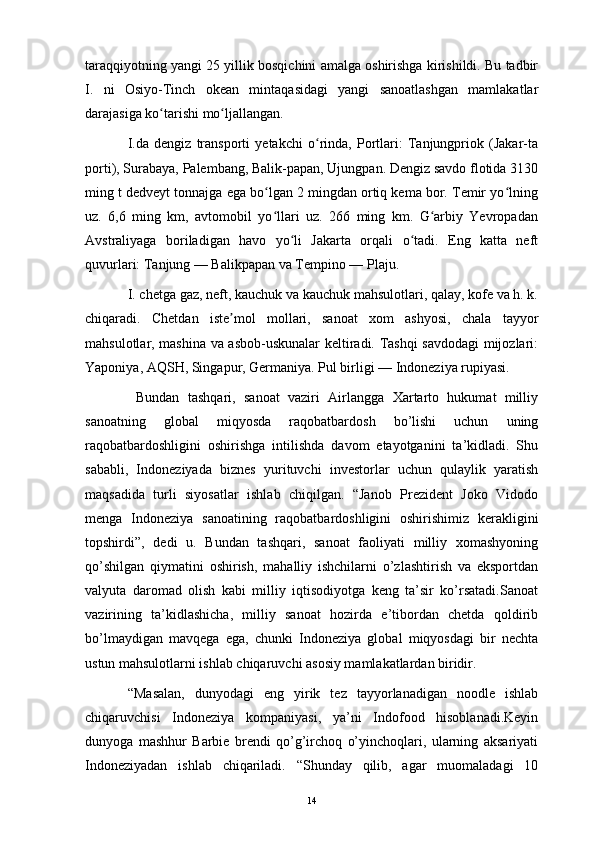 taraqqiyotning yangi 25 yillik bosqichini amalga oshirishga kirishildi. Bu tadbir
I.   ni   Osiyo-Tinch   okean   mintaqasidagi   yangi   sanoatlashgan   mamlakatlar
darajasiga ko tarishi mo ljallangan.ʻ ʻ
I.da   dengiz   transporti   yetakchi   o rinda,   Portlari:   Tanjungpriok   (Jakar-ta	
ʻ
porti), Surabaya, Palembang, Balik-papan, Ujungpan. Dengiz savdo flotida 3130
ming t dedveyt tonnajga ega bo lgan 2 mingdan ortiq kema bor. Temir yo lning	
ʻ ʻ
uz.   6,6   ming   km,   avtomobil   yo llari   uz.   266   ming   km.   G arbiy   Yevropadan
ʻ ʻ
Avstraliyaga   boriladigan   havo   yo li   Jakarta   orqali   o tadi.   Eng   katta   neft	
ʻ ʻ
quvurlari: Tanjung — Balikpapan va Tempino — Plaju.
I. chetga gaz, neft, kauchuk va kauchuk mahsulotlari, qalay, kofe va h. k.
chiqaradi.   Chetdan   iste mol   mollari,   sanoat   xom   ashyosi,   chala   tayyor	
ʼ
mahsulotlar, mashina va asbob-uskunalar keltiradi. Tashqi savdodagi mijozlari:
Yaponiya, AQSH, Singapur, Germaniya. Pul birligi — Indoneziya rupiyasi.
  Bundan   tashqari,   sanoat   vaziri   Airlangga   Xartarto   hukumat   milliy
sanoatning   global   miqyosda   raqobatbardosh   bo’lishi   uchun   uning
raqobatbardoshligini   oshirishga   intilishda   davom   etayotganini   ta’kidladi.   Shu
sababli,   Indoneziyada   biznes   yurituvchi   investorlar   uchun   qulaylik   yaratish
maqsadida   turli   siyosatlar   ishlab   chiqilgan.   “Janob   Prezident   Joko   Vidodo
menga   Indoneziya   sanoatining   raqobatbardoshligini   oshirishimiz   kerakligini
topshirdi”,   dedi   u.   Bundan   tashqari,   sanoat   faoliyati   milliy   xomashyoning
qo’shilgan   qiymatini   oshirish,   mahalliy   ishchilarni   o’zlashtirish   va   eksportdan
valyuta   daromad   olish   kabi   milliy   iqtisodiyotga   keng   ta’sir   ko’rsatadi.Sanoat
vazirining   ta’kidlashicha,   milliy   sanoat   hozirda   e’tibordan   chetda   qoldirib
bo’lmaydigan   mavqega   ega,   chunki   Indoneziya   global   miqyosdagi   bir   nechta
ustun mahsulotlarni ishlab chiqaruvchi asosiy mamlakatlardan biridir. 
“Masalan,   dunyodagi   eng   yirik   tez   tayyorlanadigan   noodle   ishlab
chiqaruvchisi   Indoneziya   kompaniyasi,   ya’ni   Indofood   hisoblanadi.Keyin
dunyoga   mashhur   Barbie   brendi   qo’g’irchoq   o’yinchoqlari,   ularning   aksariyati
Indoneziyadan   ishlab   chiqariladi.   “Shunday   qilib,   agar   muomaladagi   10
14 