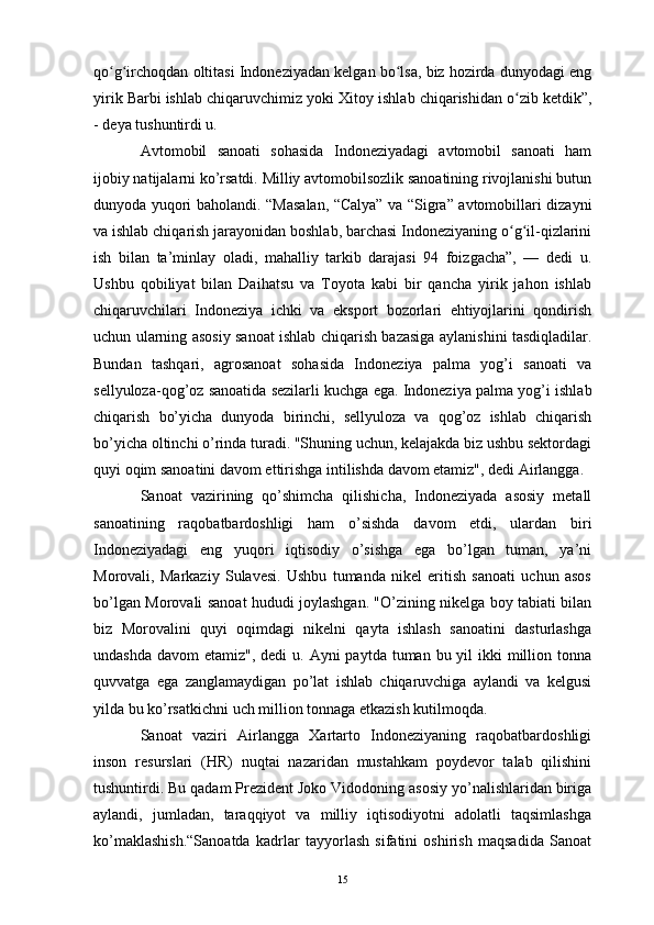 qo g irchoqdan oltitasi Indoneziyadan kelgan bo lsa, biz hozirda dunyodagi engʻ ʻ ʻ
yirik Barbi ishlab chiqaruvchimiz yoki  Xitoy  ishlab chiqarishidan o zib ketdik”,	
ʻ
- deya tushuntirdi u.
Avtomobil   sanoati   sohasida   Indoneziyadagi   avtomobil   sanoati   ham
ijobiy natijalarni ko’rsatdi. Milliy avtomobilsozlik sanoatining rivojlanishi butun
dunyoda yuqori baholandi. “Masalan, “Calya” va “Sigra” avtomobillari dizayni
va ishlab chiqarish jarayonidan boshlab, barchasi Indoneziyaning o g il-qizlarini
ʻ ʻ
ish   bilan   ta’minlay   oladi,   mahalliy   tarkib   darajasi   94   foizgacha”,   —   dedi   u.
Ushbu   qobiliyat   bilan   Daihatsu   va   Toyota   kabi   bir   qancha   yirik   jahon   ishlab
chiqaruvchilari   Indoneziya   ichki   va   eksport   bozorlari   ehtiyojlarini   qondirish
uchun ularning asosiy sanoat ishlab chiqarish bazasiga aylanishini tasdiqladilar.
Bundan   tashqari,   agrosanoat   sohasida   Indoneziya   palma   yog’i   sanoati   va
sellyuloza -qog’oz sanoatida sezilarli kuchga ega. Indoneziya  palma  yog’i ishlab
chiqarish   bo’yicha   dunyoda   birinchi,   sellyuloza   va   qog’oz   ishlab   chiqarish
bo’yicha oltinchi o’rinda turadi. "Shuning uchun, kelajakda biz ushbu sektordagi
quyi oqim sanoatini davom ettirishga intilishda davom etamiz", dedi Airlangga. 
Sanoat   vazirining   qo’shimcha   qilishicha,   Indoneziyada   asosiy   metall
sanoatining   raqobatbardoshligi   ham   o’sishda   davom   etdi,   ulardan   biri
Indoneziyadagi   eng   yuqori   iqtisodiy   o’sishga   ega   bo’lgan   tuman,   ya’ni
Morovali,   Markaziy   Sulavesi.   Ushbu   tumanda   nikel   eritish   sanoati   uchun   asos
bo’lgan Morovali sanoat hududi joylashgan. "O’zining nikelga boy tabiati bilan
biz   Morovalini   quyi   oqimdagi   nikelni   qayta   ishlash   sanoatini   dasturlashga
undashda  davom  etamiz", dedi  u. Ayni  paytda tuman bu yil  ikki  million tonna
quvvatga   ega   zanglamaydigan   po’lat   ishlab   chiqaruvchiga   aylandi   va   kelgusi
yilda bu ko’rsatkichni uch million tonnaga etkazish kutilmoqda.
Sanoat   vaziri   Airlangga   Xartarto   Indoneziyaning   raqobatbardoshligi
inson   resurslari   (HR)   nuqtai   nazaridan   mustahkam   poydevor   talab   qilishini
tushuntirdi. Bu qadam Prezident Joko Vidodoning asosiy yo’nalishlaridan biriga
aylandi,   jumladan,   taraqqiyot   va   milliy   iqtisodiyotni   adolatli   taqsimlashga
ko’maklashish.“Sanoatda   kadrlar   tayyorlash   sifatini   oshirish   maqsadida   Sanoat
15 