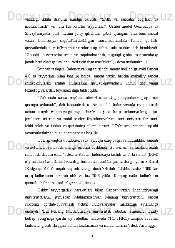 vazirligi   ikkita   dasturni   amalga   oshirdi:   “SMK   va   sanoatni   bog’lash   va
moslashtirish”   va   “3in   1da   kadrlar   tayyorlash”.   Ushbu   model   Germaniya   va
Shveytsariyada   dual   tizimni   joriy   qilishdan   qabul   qilingan.   Shu   bois   sanoat
vaziri   Indoneziya   raqobatbardoshligini   mustahkamlashda   fondni   qo’llab-
quvvatlashda   oliy   ta’lim   muassasalarining   rolini   juda   muhim   deb   hisoblaydi.
“Chunki   universitetlar   ustun   va   raqobatbardosh,   bugungi   global   muammolarga
javob bera oladigan avlodni yetishtirishga mas’uldir”, - deya tushuntirdi u. 
Bundan tashqari, Indoneziyaning to’rtinchi sanoat inqilobiga yoki Sanoat
4.0   ga   tayyorligi   bilan   bog’liq   holda,   sanoat   vaziri   barcha   mahalliy   sanoat
ishtirokchilarini   ishlab   chiqarishni   qo’llab-quvvatlash   uchun   eng   yangi
texnologiyalardan foydalanishga taklif qildi. 
“To’rtinchi   sanoat   inqilobi   internet   sanoatdagi   jarayonlarning   ajralmas
qismiga   aylanadi”,   deb   tushuntirdi   u.   Sanoat   4.0   Indoneziyada   rivojlantirish
uchun   ajoyib   imkoniyatga   ega,   chunki   u   juda   ko’p   imkoniyatlarga   ega,
jumladan,   internet   va   mobil   telefon   foydalanuvchilari   soni,   universitetlar   soni,
ichki   talab   va   ishlab   chiqarishning   ulkan   hissasi.   “To’rtinchi   sanoat   inqilobi
avtomatlashtirish bilan chambarchas bog’liq. 
Hozirgi vaqtda u Indoneziyada, ayniqsa oziq-ovqat va ichimliklar sanoati
va avtomobil sanoatida amalga oshirila boshlandi. Bu tsement va mashinasozlik
sanoatida davom etadi ", dedi u. Aslida, Indoneziya kichik va o’rta sanoat (IKM)
o’yinchilari ham Sanoat vazirligi tomonidan boshlangan dasturga, ya’ni e-Smart
IKMga qo’shilish orqali raqamli davrga duch kelishdi. “Ushbu dastur 1300 dan
ortiq   tadbirkorni   qamrab   oldi   va   biz   2019-yilda   10   ming   nafar   tadbirkorni
qamrab olishni maqsad qilganmiz”, dedi u. 
Ushbu   tayyorgarlik   harakatlari   bilan   Sanoat   vaziri   Indoneziyadagi
universitetlarni,   jumladan   Muhammadiyah   Malang   universitetini   sanoat
sektorini   qo’llab-quvvatlash   uchun   innovatsiyalar   markaziga   aylanishga
undaydi.   "Biz   Malang   Muhammadiya   universiteti   robotlar   jamoasini   Trinity
kolleji   yong’inga   qarshi   uy   robotlari   tanlovida   (TCFFHRC)   xalqaro   robotlar
tanlovida g’olib chiqqani uchun faxrlanamiz va minnatdormiz", dedi Airlangga. 
16 