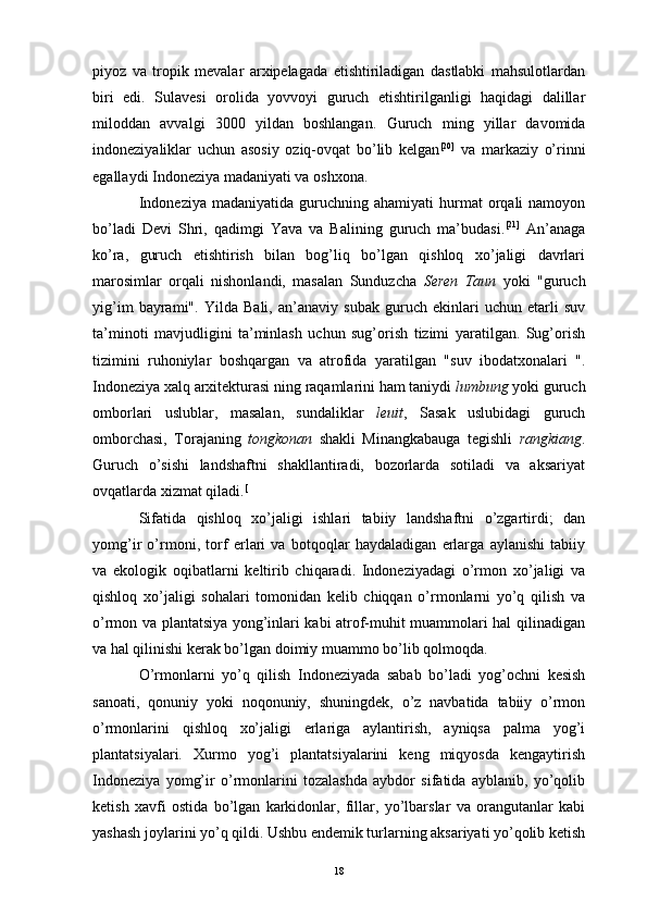 piyoz   va   tropik   mevalar   arxipelagada   etishtiriladigan   dastlabki   mahsulotlardan
biri   edi.   Sulavesi   orolida   yovvoyi   guruch   etishtirilganligi   haqidagi   dalillar
miloddan   avvalgi   3000   yildan   boshlangan.   Guruch   ming   yillar   davomida
indoneziyaliklar   uchun   asosiy   oziq-ovqat   bo’lib   kelgan [20]
  va   markaziy   o’rinni
egallaydi  Indoneziya madaniyati  va  oshxona .
Indoneziya   madaniyatida  guruchning  ahamiyati   hurmat   orqali  namoyon
bo’ladi   Devi   Shri ,   qadimgi   Yava   va   Balining   guruch   ma’budasi. [21]
  An’anaga
ko’ra,   guruch   etishtirish   bilan   bog’liq   bo’lgan   qishloq   xo’jaligi   davrlari
marosimlar   orqali   nishonlandi,   masalan   Sunduzcha   Seren   Taun   yoki   "guruch
yig’im   bayrami".   Yilda   Bali ,   an’anaviy   subak   guruch   ekinlari   uchun   etarli   suv
ta’minoti   mavjudligini   ta’minlash   uchun   sug’orish   tizimi   yaratilgan.   Sug’orish
tizimini   ruhoniylar   boshqargan   va   atrofida   yaratilgan   " suv   ibodatxonalari   ".
Indoneziya xalq arxitekturasi  ning raqamlarini ham taniydi  lumbung  yoki  guruch
omborlari   uslublar,   masalan,   sundaliklar   leuit ,   Sasak   uslubidagi   guruch
omborchasi,   Torajaning   tongkonan   shakli   Minangkabauga   tegishli   rangkiang .
Guruch   o’sishi   landshaftni   shakllantiradi,   bozorlarda   sotiladi   va   aksariyat
ovqatlarda xizmat qiladi. [
Sifatida   qishloq   xo’jaligi   ishlari   tabiiy   landshaftni   o’zgartirdi;   dan
yomg’ir   o’rmoni ,   torf   erlari   va   botqoqlar   haydaladigan   erlarga   aylanishi   tabiiy
va   ekologik   oqibatlarni   keltirib   chiqaradi.   Indoneziyadagi   o’rmon   xo’jaligi   va
qishloq   xo’jaligi   sohalari   tomonidan   kelib   chiqqan   o’rmonlarni   yo’q   qilish   va
o’rmon va plantatsiya yong’inlari kabi atrof-muhit muammolari hal qilinadigan
va hal qilinishi kerak bo’lgan doimiy muammo bo’lib qolmoqda. 
O’rmonlarni   yo’q   qilish   Indoneziyada   sabab   bo’ladi   yog’ochni   kesish
sanoati ,   qonuniy   yoki   noqonuniy,   shuningdek,   o’z   navbatida   tabiiy   o’rmon
o’rmonlarini   qishloq   xo’jaligi   erlariga   aylantirish,   ayniqsa   palma   yog’i
plantatsiyalari.   Xurmo   yog’i   plantatsiyalarini   keng   miqyosda   kengaytirish
Indoneziya   yomg’ir   o’rmonlarini   tozalashda   aybdor   sifatida   ayblanib,   yo’qolib
ketish   xavfi   ostida   bo’lgan   karkidonlar,   fillar,   yo’lbarslar   va   orangutanlar   kabi
yashash joylarini yo’q qildi. Ushbu endemik turlarning aksariyati yo’qolib ketish
18 