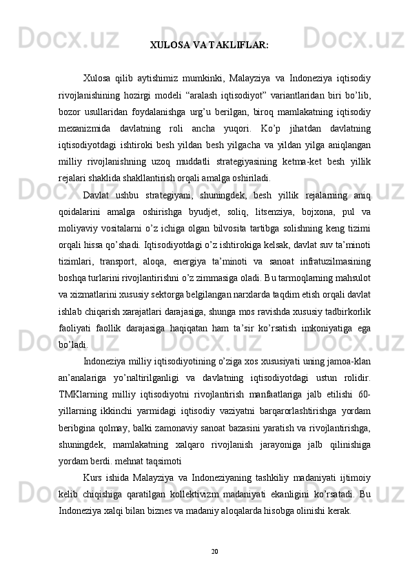 XULOSA VA TAKLIFLAR:
Xulosa   qilib   aytishimiz   mumkinki,   Malayziya   va   Indoneziya   iqtisodiy
rivojlanishining   hozirgi   modeli   “aralash   iqtisodiyot”   variantlaridan   biri   bo’lib,
bozor   usullaridan   foydalanishga   urg’u   berilgan,   biroq   mamlakatning   iqtisodiy
mexanizmida   davlatning   roli   ancha   yuqori.   Ko’p   jihatdan   davlatning
iqtisodiyotdagi   ishtiroki   besh   yildan   besh   yilgacha   va   yildan   yilga   aniqlangan
milliy   rivojlanishning   uzoq   muddatli   strategiyasining   ketma-ket   besh   yillik
rejalari shaklida shakllantirish orqali amalga oshiriladi. 
Davlat   ushbu   strategiyani,   shuningdek,   besh   yillik   rejalarning   aniq
qoidalarini   amalga   oshirishga   byudjet,   soliq,   litsenziya,   bojxona,   pul   va
moliyaviy   vositalarni   o’z   ichiga   olgan   bilvosita   tartibga   solishning   keng   tizimi
orqali hissa qo’shadi. Iqtisodiyotdagi o’z ishtirokiga kelsak, davlat suv ta’minoti
tizimlari,   transport,   aloqa,   energiya   ta’minoti   va   sanoat   infratuzilmasining
boshqa turlarini rivojlantirishni o’z zimmasiga oladi. Bu tarmoqlarning mahsulot
va xizmatlarini xususiy sektorga belgilangan narxlarda taqdim etish orqali davlat
ishlab chiqarish xarajatlari darajasiga, shunga mos ravishda xususiy tadbirkorlik
faoliyati   faollik   darajasiga   haqiqatan   ham   ta’sir   ko’rsatish   imkoniyatiga   ega
bo’ladi.
Indoneziya milliy iqtisodiyotining o’ziga xos xususiyati uning jamoa-klan
an’analariga   yo’naltirilganligi   va   davlatning   iqtisodiyotdagi   ustun   rolidir.
TMKlarning   milliy   iqtisodiyotni   rivojlantirish   manfaatlariga   jalb   etilishi   60-
yillarning   ikkinchi   yarmidagi   iqtisodiy   vaziyatni   barqarorlashtirishga   yordam
beribgina qolmay, balki zamonaviy sanoat bazasini yaratish va rivojlantirishga,
shuningdek,   mamlakatning   xalqaro   rivojlanish   jarayoniga   jalb   qilinishiga
yordam berdi. mehnat taqsimoti
Kurs   ishida   Malayziya   va   Indoneziyaning   tashkiliy   madaniyati   ijtimoiy
kelib   chiqishiga   qaratilgan   kollektivizm   madaniyati   ekanligini   ko’rsatadi.   Bu
Indoneziya xalqi bilan biznes va madaniy aloqalarda hisobga olinishi kerak.
20 