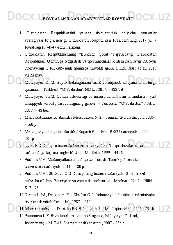 FOYDALANILGAN ADABIYOTLAR RO’YXATI:
1. “O’zbekiston   Respublikasini   yanada   rivojlantirish   bo’yicha   harakatlar
strategiyasi   to’g’risida”gi   O’zbekiston   Respublikasi   Prezidentining   2017   yil   7
fevraldagi PF-4947-sonli Farmoni.
2. O’zbekiston   Respublikasining   “Elektron   tijorat   to’g’risida”gi   O’zbekiston
Respublikasi  Qonuniga  o’zgartish  va  qo’shimchalar  kiritish  haqida”gi  2015-yil
22-maydagi   O’RQ-385-sonli   qoniniga   muvofik   qabul   qilindi.   Xalq   so’zi,   2015
yil 23 may.
3. Mirziyoyev   Sh.M.   Buyuk   kelajagimizni   mard   va   olijanob   xalqimiz   bilan   birga
quramiz. – Toshkent: “O’zbekiston” NMIU, 2017. – 488 bet.
4. Mirziyoyev   Sh.M.   Qonun   ustuvorligi   va   inson   manfaatlarini   ta’minlash   –   yurt
taraqqiyoti   va   xalq   farovonligining   garovi.   –   Toshkent:   “O’zbekiston”   NMIU,
2017. – 48 bet.
5. Mamlakatshunoslik: darslik / Metelnikova N.S. - Tomsk, TPU nashriyoti, 2005. 
- 160 p.
6. Mintaqaviy tadqiqotlar: darslik / Rogach P.I. - Mn.: BSEU nashriyoti, 2002. - 
284 p.
7. Lyuis R.D. Xalqaro biznesda biznes madaniyatlari. To’qnashuvdan o’zaro 
tushunishga: tarjima. ingliz tilidan. - M.: Delo, 1999. - 440 b.
8. Pushnix V.A. Madaniyatlararo boshqaruv. Tomsk: Tomsk politexnika 
universiteti nashriyoti, 2011. - 180 p.
9. Pushnix V.A., Strukova O.S. Rossiyaning biznes madaniyati: G. Hofsteed 
bo’yicha o’lchov. Rossiyada va chet elda boshqaruv. - Moskva. - No 2. - 2004. - 
S. 71-78.
10. Demin L. M., Drugov A. Yu, Chufrin G. I. Indoneziya. Naqshlar, tendentsiyalar,
rivojlanish istiqbollari. - M., 1987. - 240 b.
11. Jahon iqtisodiyoti.: Darslik / Ed. Bulatova A.S. - M.: "Iqtisodchi", 2005 - 734 b.
12. Paxomova L.F. Rivojlanish modellari (Singapur, Malayziya, Tailand, 
Indoneziya). - M: RAS Sharqshunoslik instituti, 2007 - 256 b.
21 