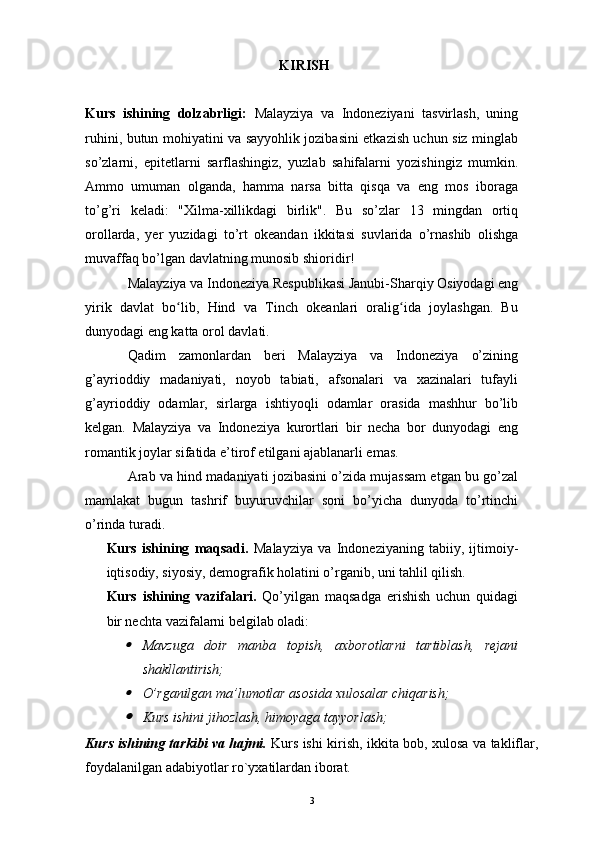 KIRISH
Kurs   ishining   dolzabrligi:   Malayziya   va   Indoneziyani   tasvirlash,   uning
ruhini, butun mohiyatini va sayyohlik jozibasini etkazish uchun siz minglab
so’zlarni,   epitetlarni   sarflashingiz,   yuzlab   sahifalarni   yozishingiz   mumkin.
Ammo   umuman   olganda,   hamma   narsa   bitta   qisqa   va   eng   mos   iboraga
to’g’ri   keladi:   "Xilma-xillikdagi   birlik".   Bu   so’zlar   13   mingdan   ortiq
orollarda,   yer   yuzidagi   to’rt   okeandan   ikkitasi   suvlarida   o’rnashib   olishga
muvaffaq bo’lgan davlatning munosib shioridir!
Malayziya va Indoneziya Respublikasi Janubi-Sharqiy Osiyodagi eng
yirik   davlat   bo lib,   Hind   va   Tinch   okeanlari   oralig ida   joylashgan.   Buʻ ʻ
dunyodagi eng katta orol davlati.
Qadim   zamonlardan   beri   Malayziya   va   Indoneziya   o’zining
g’ayrioddiy   madaniyati,   noyob   tabiati,   afsonalari   va   xazinalari   tufayli
g’ayrioddiy   odamlar,   sirlarga   ishtiyoqli   odamlar   orasida   mashhur   bo’lib
kelgan.   Malayziya   va   Indoneziya   kurortlari   bir   necha   bor   dunyodagi   eng
romantik joylar sifatida e’tirof etilgani ajablanarli emas.
Arab va hind madaniyati jozibasini o’zida mujassam etgan bu go’zal
mamlakat   bugun   tashrif   buyuruvchilar   soni   bo’yicha   dunyoda   to’rtinchi
o’rinda turadi.
Kurs   ishining   maqsadi.   Malayziya   va   Indoneziyaning   tabiiy,   ijtimoiy-
iqtisodiy, siyosiy, demografik holatini o’rganib, uni tahlil qilish.
Kurs   ishining   vazifalari.   Qo’yilgan   maqsadga   erishish   uchun   quidagi
bir nechta vazifalarni belgilab oladi:	

Mavzuga   doir   manba   topish,   axborotlarni   tartiblash,   rejani
shakllantirish; 

O’rganilgan ma’lumotlar asosida xulosalar chiqarish; 

Kurs ishini jihozlash, himoyaga tayyorlash;
Kurs ishining tarkibi va hajmi.   Kurs ishi kirish, ikkita bob, xulosa va takliflar,
foydalanilgan adabiyotlar ro`yxatilardan iborat.
3 