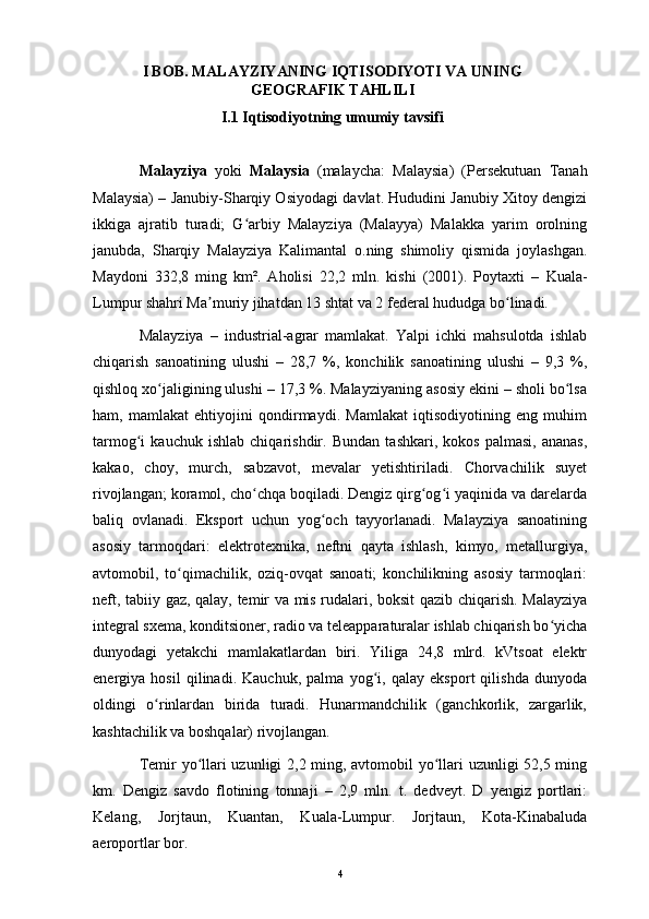 I BOB. MALAYZIYANING IQTISODIYOTI VA UNING
GEOGRAFIK TAHLILI
I.1 Iqtisodiyotning umumiy tavsifi
Malayziya   yoki   Malaysia   ( malaycha :   Malaysia )   (Persekutuan   Tanah
Malaysia) –  Janubiy-Sharqiy Osiyodagi  davlat. Hududini Janubiy Xitoy dengizi
ikkiga   ajratib   turadi;   G arbiy   Malayziya   (Malayya)   Malakka   yarim   orolningʻ
janubda,   Sharqiy   Malayziya   Kalimantal   o.ning   shimoliy   qismida   joylashgan.
Maydoni   332,8   ming   km².   Aholisi   22,2   mln.   kishi   (2001).   Poytaxti   –   Kuala-
Lumpur  shahri Ma muriy jihatdan 13 shtat va 2 federal hududga bo linadi.	
ʼ ʻ
Malayziya   –   industrial-agrar   mamlakat.   Yalpi   ichki   mahsulotda   ishlab
chiqarish   sanoatining   ulushi   –   28,7   %,   konchilik   sanoatining   ulushi   –   9,3   %,
qishloq xo jaligining ulushi – 17,3 %. Malayziyaning asosiy ekini – sholi bo lsa	
ʻ ʻ
ham,   mamlakat   ehtiyojini   qondirmaydi.   Mamlakat   iqtisodiyotining   eng   muhim
tarmog i   kauchuk   ishlab   chiqarishdir.  	
ʻ Bundan   tashkari,   kokos   palmasi,   ananas,
kakao,   choy,   murch,   sabzavot,   mevalar   yetishtiriladi.   Chorvachilik   suyet
rivojlangan; koramol, cho chqa boqiladi. Dengiz qirg og i yaqinida va darelarda	
ʻ ʻ ʻ
baliq   ovlanadi.   Eksport   uchun   yog och   tayyorlanadi.   Malayziya   sanoatining	
ʻ
asosiy   tarmoqdari:   elektrotexnika,   neftni   qayta   ishlash,   kimyo,   metallurgiya,
avtomobil,   to qimachilik,   oziq-ovqat   sanoati;   konchilikning   asosiy   tarmoqlari:	
ʻ
neft, tabiiy gaz, qalay, temir va mis rudalari, boksit qazib chiqarish. Malayziya
integral sxema, konditsioner, radio va teleapparaturalar ishlab chiqarish bo yicha	
ʻ
dunyodagi   yetakchi   mamlakatlardan   biri.   Yiliga   24,8   mlrd.   kVtsoat   elektr
energiya   hosil   qilinadi.   Kauchuk,   palma   yog i,   qalay   eksport   qilishda   dunyoda	
ʻ
oldingi   o rinlardan   birida   turadi.   Hunarmandchilik   (ganchkorlik,   zargarlik,	
ʻ
kashtachilik va boshqalar) rivojlangan.
Temir yo llari uzunligi 2,2 ming, avtomobil yo llari uzunligi 52,5 ming	
ʻ ʻ
km.   Dengiz   savdo   flotining   tonnaji   –   2,9   mln.   t.   dedveyt.   D   yengiz   portlari:
Kelang,   Jorjtaun,   Kuantan,   Kuala-Lumpur.   Jorjtaun,   Kota-Kinabaluda
aeroportlar bor.
4 