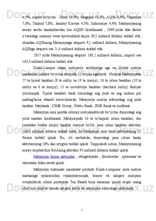 4,5%; import bo'yicha - Xitoy 19,9%, Singapur 10,8%, AQSh 8,4%, Yaponiya
7,6%,   Tailand   5,8%,   Janubiy   Koreya   4,5%,   Indoneziya   4,4%.   Malayziyaning
asosiy   savdo   hamkorlaridan   biri   AQSH   hisoblanadi   ;   1999-yilda   ikki   davlat
o rtasidagi umumiy tovar ayirboshlash hajmi 30,5 milliard dollarni tashkil etdi,ʻ
shundan   AQShning   Malayziyaga   eksporti   9,1   milliard   dollarni,   Malayziyaning
AQShga eksporti esa 21,4 milliard dollarni tashkil etdi.
2017   yilda   Malayziyaning   eksporti   188,2   milliard   dollarni,   importi   esa
163,4 milliard dollarni tashkil etdi
Kuala-Lumpur   ulkan   moliyaviy   salohiyatga   ega   va   Global   moliya
markazlari  indeksi bo'yicha dunyoda 22-o'rinni egallaydi . Hozirda Malayziyada
27   ta   tijorat   banklari   (8   ta   milliy   va   19   ta   xorijiy),   16   ta   islom   banklari   (10   ta
milliy   va   6   ta   xorijiy),   15   ta   investitsiya   banklari   (barchasi   milliy)   faoliyat
yuritmoqda.   Tijorat   banklari   bank   tizimidagi   eng   yirik   va   eng   muhim   pul
mablag'larini   etkazib   beruvchilardir.   Malayziya   moliya   sektoridagi   eng   yirik
banklar:  Maybank  ,  CIMB Group  ,  Public Bank  ,  RHB Bank  va  AmBank  .
Malayziya ayni paytda islomiy moliyalashtirish bo‘yicha dunyodagi eng
yirik   markaz   hisoblanadi.   Malayziyada   16   ta   to laqonli   islom   banklari,   shu	
ʻ
jumladan   beshta   xorijiy   banklar   mavjud   bo lib,   jami   islom   banklari   aktivlari	
ʻ
168,4   milliard   dollarni   tashkil   etadi,   bu   Malayziya   jami   bank   aktivlarining   25
foizini   tashkil   qiladi.   Bu,   o'z   navbatida,   dunyodagi   jami   islom   banki
aktivlarining 10% dan ortig'ini tashkil qiladi. Taqqoslash uchun, Malayziyaning
asosiy raqobatchisi  BAAning  aktivlari 95 milliard dollarni tashkil qiladi.
Malayziya birjasi      aktsiyalar      ,   obligatsiyalar   ,   fyucherslar   ,   optsionlar   va
valyutalar  bilan savdo qiladi .
Malayziya   hukumati   mamlakat   poytaxti   Kuala-Lumpurni   yirik   moliya
markaziga   aylantirishni   rejalashtirmoqda,   biznes   va   xalqaro   moliyani
rivojlantirish   uchun   poytaxtda   Tun   Razak   birja   tumanini   qurish   orqali   uning
obro‘sini oshirish hamda xalqaro savdo va sarmoyani oshirishga intilmoqda. 
7 