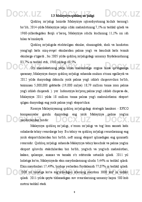 I.3 Malayziya qishloq xo’jaligi
Qishloq   xo jaligi   hozirda   Malayziya   iqtisodiyotining   kichik   tarmog iʻ ʻ
bo lib, 2014-yilda Malayziya yalpi ichki mahsulotining 7,1% ni tashkil qiladi va	
ʻ
1960-yillardagidan   farqli   o laroq,   Malayziya   ishchi   kuchining   11,1%   ini   ish	
ʻ
bilan ta minlaydi.	
ʼ
Qishloq   xo'jaligida   etishtirilgan   ekinlar,   shuningdek,   sholi   va   hindiston
yong'og'i   kabi   oziq-ovqat   ekinlaridan   palma   yog'i   va   kauchuk   kabi   texnik
ekinlarga o'zgardi , bu 2005 yilda qishloq xo'jaligidagi umumiy foydalanishning
83,7% ni tashkil etdi, 1960 yildagi 68,5%.
O'z   mamlakatining   yalpi   ichki   mahsulotiga   ozgina   hissa   qo'shganiga
qaramay, Malayziya dunyo qishloq xo'jaligi sohasida muhim o'rinni egallaydi va
2012   yilda   dunyodagi   ikkinchi   yirik   palma   yog'i   ishlab   chiqaruvchisi   bo'lib,
taxminan   5,000,000   gektarda   (19,000   milya)   18,79   million   tonna   xom   palma
yog'i ishlab chiqaradi. ). yer. Indoneziya ko'proq palma yog'i ishlab chiqarsa-da,
Malayziya   2011   yilda   18   million   tonna   palma   yog'i   mahsulotlarini   eksport
qilgan dunyodagi eng yirik palma yog'i eksportchisi.
Rossiya   Malayziyaning   qishloq   xo'jaligidagi   strategik   hamkori   -   EFKO
kompaniyalar   guruhi   dunyodagi   eng   yirik   Malayziya   palma   yog'ini
xaridorlaridan biridir.
Malayziya   qishloq   xo jaligi,   o rmon   xo jaligi   va   tog -kon   sanoati   kabi	
ʻ ʻ ʻ ʻ
sohalarda tabiiy resurslarga boy.  Bu tabiiy va qishloq xo'jaligi resurslarining eng
yirik   eksportchilaridan   biri   bo'lib,   neft   uning   eksport   qilinadigan   eng   qimmatli
resursidir. Qishloq xo'jaligi sohasida Malayziya tabiiy kauchuk va palma yog'ini
eksport   qiluvchi   etakchilardan   biri   bo'lib,   yog'och   va   yog'och   mahsulotlari,
kakao,   qalampir,   ananas   va   tamaki   o'z   sektorida   ustunlik   qiladi.   2011   yil
holatiga ko'ra, Malayziyada ekin maydonlarining ulushi 5,44% ni tashkil qiladi.
Ekin maydonlari 17,49%, boshqa yerlardan foydalanish 77,07% ni tashkil qiladi.
2009   yil   holatiga   ko'ra   sug'oriladigan   erlarning   maydoni   3800   km²   ni   tashkil
qiladi. 2011-yilda qayta tiklanadigan suv resurslarining umumiy hajmi 580 kub
metrni tashkil etadi.
8 