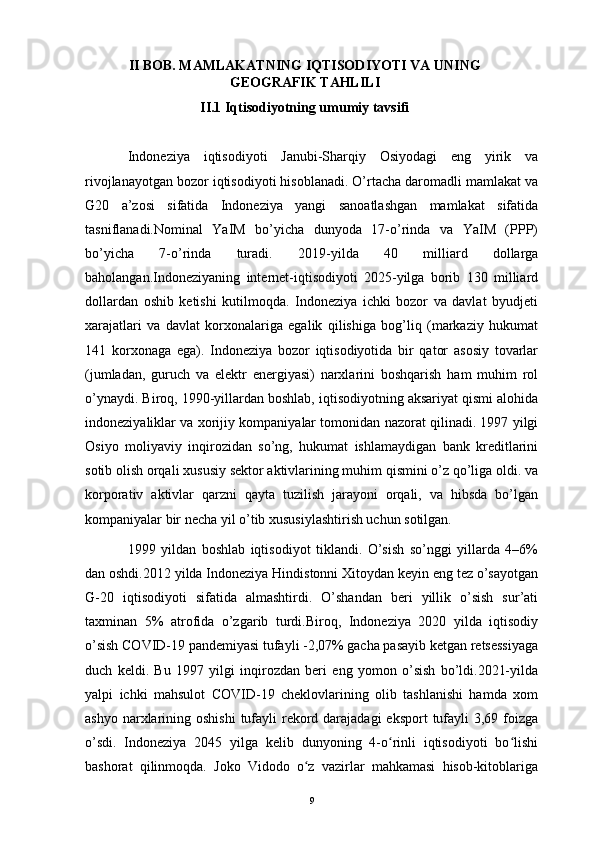 II BOB. MAMLAKATNING IQTISODIYOTI VA UNING
GEOGRAFIK TAHLILI
II.1 Iqtisodiyotning umumiy tavsifi
Indoneziya   iqtisodiyoti   Janubi-Sharqiy   Osiyodagi   eng   yirik   va
rivojlanayotgan bozor iqtisodiyoti hisoblanadi. O’rtacha daromadli mamlakat va
G20   a’zosi   sifatida   Indoneziya   yangi   sanoatlashgan   mamlakat   sifatida
tasniflanadi.Nominal   YaIM   bo’yicha   dunyoda   17-o’rinda   va   YaIM   (PPP)
bo’yicha   7-o’rinda   turadi.   2019-yilda   40   milliard   dollarga
baholangan.Indoneziyaning   internet-iqtisodiyoti   2025-yilga   borib   130   milliard
dollardan   oshib   ketishi   kutilmoqda.   Indoneziya   ichki   bozor   va   davlat   byudjeti
xarajatlari   va   davlat   korxonalariga   egalik   qilishiga   bog’liq   (markaziy   hukumat
141   korxonaga   ega).   Indoneziya   bozor   iqtisodiyotida   bir   qator   asosiy   tovarlar
(jumladan,   guruch   va   elektr   energiyasi)   narxlarini   boshqarish   ham   muhim   rol
o’ynaydi. Biroq, 1990-yillardan boshlab, iqtisodiyotning aksariyat qismi alohida
indoneziyaliklar va xorijiy kompaniyalar tomonidan nazorat qilinadi. 1997 yilgi
Osiyo   moliyaviy   inqirozidan   so’ng,   hukumat   ishlamaydigan   bank   kreditlarini
sotib olish orqali xususiy sektor aktivlarining muhim qismini o’z qo’liga oldi. va
korporativ   aktivlar   qarzni   qayta   tuzilish   jarayoni   orqali,   va   hibsda   bo’lgan
kompaniyalar bir necha yil o’tib xususiylashtirish uchun sotilgan.
1999   yildan   boshlab   iqtisodiyot   tiklandi.   O’sish   so’nggi   yillarda   4–6%
dan oshdi.2012 yilda Indoneziya Hindistonni Xitoydan keyin eng tez o’sayotgan
G-20   iqtisodiyoti   sifatida   almashtirdi.   O’shandan   beri   yillik   o’sish   sur’ati
taxminan   5%   atrofida   o’zgarib   turdi.Biroq,   Indoneziya   2020   yilda   iqtisodiy
o’sish COVID-19 pandemiyasi tufayli -2,07% gacha pasayib ketgan retsessiyaga
duch   keldi.   Bu   1997   yilgi   inqirozdan   beri   eng   yomon   o’sish   bo’ldi.2021-yilda
yalpi   ichki   mahsulot   COVID-19   cheklovlarining   olib   tashlanishi   hamda   xom
ashyo narxlarining oshishi  tufayli  rekord darajadagi  eksport  tufayli  3,69 foizga
o’sdi.   Indoneziya   2045   yilga   kelib   dunyoning   4-o rinli   iqtisodiyoti   bo lishiʻ ʻ
bashorat   qilinmoqda.   Joko   Vidodo   o z   vazirlar   mahkamasi   hisob-kitoblariga	
ʻ
9 