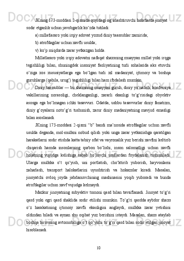 JKning 173-moddasi 2-qismida quyidagi og‘irlashtiruvchi holatlarda jinoyat 
sodir etganlik uchun javobgarlik ko‘zda tutiladi:
a) millatlararo yoki irqiy adovat yoxud diniy taassublar zamirida;
b) atrofdagilar uchun xavfli usulda;
v) ko‘p miqdorda zarar yetkazgan holda.
Millatlararo yoki irqiy adovatni nafaqat shaxsning muayyan millat yoki irqga
tegishliligi   bilan,   shuningdek   insoniyat   faoliyatining   turli   sohalarida   aks   etuvchi
o‘ziga   xos   xususiyatlarga   ega   bo‘lgan   turli   xil   madaniyat,   ijtimoiy   va   boshqa
guruhlarga (qabila, urug‘) tegishliligi bilan ham ifodalash mumkin.
Diniy taassublar — bu shaxsning muayyan guruh, diniy yo‘nalish, konfessiya
vakillarining   norasoligi,   cheklanganligi,   zararli   ekanligi   to‘g‘risidagi   obyektiv
asosga   ega   bo‘lmagan   ichki   tasavvuri.   Odatda,   ushbu   tasavvurlar   diniy   fanatizm,
diniy   g‘oyalarni   noto‘g‘ri   tushunish,   zarur   diniy   madaniyatning   mavjud   emasligi
bilan asoslanadi.
JKning   173-moddasi   2-qismi   “b”   bandi   ma’nosida   atrofdagilar   uchun   xavfli
usulda   deganda,   mol-mulkni   nobud   qilish   yoki   unga   zarar   yetkazishga   qaratilgan
harakatlarni sodir etishda katta tabiiy ofat va vayronalik yuz berishi xavfini keltirib
chiqarish   hamda   insonlarning   qurbon   bo‘lishi,   inson   salomatligi   uchun   xavfli
holatning   vujudga   kelishiga   sabab   bo‘luvchi   usullardan   foydalanish   tushuniladi.
Ularga   mulkka   o‘t   qo‘yish,   uni   portlatish,   cho‘ktirib   yuborish,   hayvonlarni
zaharlash,   transport   halokatlarini   uyushtirish   va   hokazolar   kiradi.   Masalan,
jinoyatchi   ovloq   joyda   jabrlanuvchining   mashinasini   yoqib   yuboradi   va   bunda
atrofdagilar uchun xavf vujudga kelmaydi.
Mazkur  jinoyatning subyektiv  tomoni  qasd  bilan tavsiflanadi. Jinoyat  to‘g‘ri
qasd   yoki   egri   qasd   shaklida   sodir   etilishi   mumkin.   To‘g‘ri   qasdda   aybdor   shaxs
o‘z   harakatining   ijtimoiy   xavfli   ekanligini   anglaydi,   mulkka   zarar   yetishini
oldindan biladi va aynan shu oqibat yuz berishini istaydi. Masalan,  shaxs ataylab
boshqa birovning avtomobiliga o‘t qo‘yishi to‘g‘ri qasd bilan sodir etilgan jinoyat
hisoblanadi.
10 
