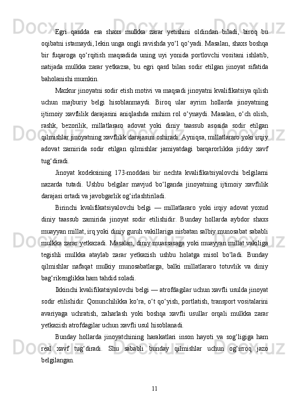 Egri   qasdda   esa   shaxs   mulkka   zarar   yetishini   oldindan   biladi,   biroq   bu
oqibatni istamaydi, lekin unga ongli ravishda yo‘l qo‘yadi. Masalan, shaxs boshqa
bir   fuqaroga   qo‘rqitish   maqsadida   uning   uyi   yonida   portlovchi   vositani   ishlatib,
natijada   mulkka   zarar   yetkazsa,   bu   egri   qasd   bilan   sodir   etilgan   jinoyat   sifatida
baholanishi mumkin.
Mazkur jinoyatni sodir etish motivi va maqsadi jinoyatni kvalifikatsiya qilish
uchun   majburiy   belgi   hisoblanmaydi.   Biroq   ular   ayrim   hollarda   jinoyatning
ijtimoiy   xavflilik   darajasini   aniqlashda   muhim   rol   o‘ynaydi.   Masalan,   o‘ch   olish,
rashk,   bezorilik,   millatlararo   adovat   yoki   diniy   taassub   asosida   sodir   etilgan
qilmishlar jinoyatning xavflilik darajasini oshiradi. Ayniqsa, millatlararo yoki irqiy
adovat   zamirida   sodir   etilgan   qilmishlar   jamiyatdagi   barqarorlikka   jiddiy   xavf
tug‘diradi.
Jinoyat   kodeksining   173-moddasi   bir   nechta   kvalifikatsiyalovchi   belgilarni
nazarda   tutadi.   Ushbu   belgilar   mavjud   bo‘lganda   jinoyatning   ijtimoiy   xavflilik
darajasi ortadi va javobgarlik og‘irlashtiriladi.
Birinchi   kvalifikatsiyalovchi   belgi   —   millatlararo   yoki   irqiy   adovat   yoxud
diniy   taassub   zamirida   jinoyat   sodir   etilishidir.   Bunday   hollarda   aybdor   shaxs
muayyan millat, irq yoki diniy guruh vakillariga nisbatan salbiy munosabat sababli
mulkka zarar yetkazadi. Masalan, diniy muassasaga yoki muayyan millat vakiliga
tegishli   mulkka   ataylab   zarar   yetkazish   ushbu   holatga   misol   bo‘ladi.   Bunday
qilmishlar   nafaqat   mulkiy   munosabatlarga,   balki   millatlararo   totuvlik   va   diniy
bag‘rikenglikka ham tahdid soladi.
Ikkinchi kvalifikatsiyalovchi belgi — atrofdagilar uchun xavfli usulda jinoyat
sodir etilishidir. Qonunchilikka ko‘ra, o‘t qo‘yish, portlatish, transport vositalarini
avariyaga   uchratish,   zaharlash   yoki   boshqa   xavfli   usullar   orqali   mulkka   zarar
yetkazish atrofdagilar uchun xavfli usul hisoblanadi.
Bunday   hollarda   jinoyatchining   harakatlari   inson   hayoti   va   sog‘ligiga   ham
real   xavf   tug‘diradi.   Shu   sababli   bunday   qilmishlar   uchun   og‘irroq   jazo
belgilangan.
11 