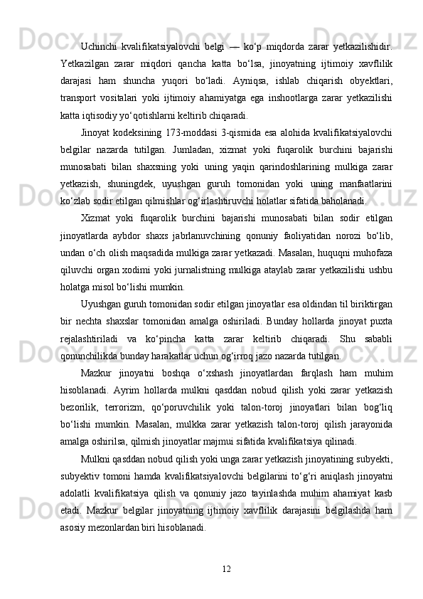 Uchinchi   kvalifikatsiyalovchi   belgi   —   ko‘p   miqdorda   zarar   yetkazilishidir.
Yetkazilgan   zarar   miqdori   qancha   katta   bo‘lsa,   jinoyatning   ijtimoiy   xavflilik
darajasi   ham   shuncha   yuqori   bo‘ladi.   Ayniqsa,   ishlab   chiqarish   obyektlari,
transport   vositalari   yoki   ijtimoiy   ahamiyatga   ega   inshootlarga   zarar   yetkazilishi
katta iqtisodiy yo‘qotishlarni keltirib chiqaradi.
Jinoyat   kodeksining   173-moddasi   3-qismida   esa   alohida   kvalifikatsiyalovchi
belgilar   nazarda   tutilgan.   Jumladan,   xizmat   yoki   fuqarolik   burchini   bajarishi
munosabati   bilan   shaxsning   yoki   uning   yaqin   qarindoshlarining   mulkiga   zarar
yetkazish,   shuningdek,   uyushgan   guruh   tomonidan   yoki   uning   manfaatlarini
ko‘zlab sodir etilgan qilmishlar og‘irlashtiruvchi holatlar sifatida baholanadi.
Xizmat   yoki   fuqarolik   burchini   bajarishi   munosabati   bilan   sodir   etilgan
jinoyatlarda   aybdor   shaxs   jabrlanuvchining   qonuniy   faoliyatidan   norozi   bo‘lib,
undan o‘ch olish maqsadida mulkiga zarar yetkazadi. Masalan, huquqni muhofaza
qiluvchi organ xodimi yoki jurnalistning mulkiga ataylab zarar yetkazilishi ushbu
holatga misol bo‘lishi mumkin.
Uyushgan guruh tomonidan sodir etilgan jinoyatlar esa oldindan til biriktirgan
bir   nechta   shaxslar   tomonidan   amalga   oshiriladi.   Bunday   hollarda   jinoyat   puxta
rejalashtiriladi   va   ko‘pincha   katta   zarar   keltirib   chiqaradi.   Shu   sababli
qonunchilikda bunday harakatlar uchun og‘irroq jazo nazarda tutilgan.
Mazkur   jinoyatni   boshqa   o‘xshash   jinoyatlardan   farqlash   ham   muhim
hisoblanadi.   Ayrim   hollarda   mulkni   qasddan   nobud   qilish   yoki   zarar   yetkazish
bezorilik,   terrorizm,   qo‘poruvchilik   yoki   talon-toroj   jinoyatlari   bilan   bog‘liq
bo‘lishi   mumkin.   Masalan,   mulkka   zarar   yetkazish   talon-toroj   qilish   jarayonida
amalga oshirilsa, qilmish jinoyatlar majmui sifatida kvalifikatsiya qilinadi.
Mulkni qasddan nobud qilish yoki unga zarar yetkazish jinoyatining subyekti,
subyektiv   tomoni   hamda   kvalifikatsiyalovchi   belgilarini   to‘g‘ri   aniqlash   jinoyatni
adolatli   kvalifikatsiya   qilish   va   qonuniy   jazo   tayinlashda   muhim   ahamiyat   kasb
etadi.   Mazkur   belgilar   jinoyatning   ijtimoiy   xavflilik   darajasini   belgilashda   ham
asosiy mezonlardan biri hisoblanadi.
12 