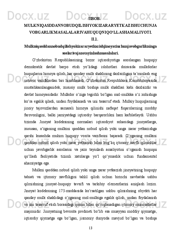 IIBOB.
MULKNIQASDDANNOBUDQILISHYOKIZARARYETKAZISHUCHUNJA
VOBGARLIKMASALALARIVAHUQUQNIQO‘LLASHAMALIYOTI.
II.1.
Mulkniqasddannobudqilishyokizararyetkazishjinoyatiuchunjavobgarlikninga
soslarivajazotayinlashmasalalari.
O‘zbekiston   Respublikasining   bozor   iqtisodiyotiga   asoslangan   huquqiy
demokratik   davlat   barpo   etish   yo‘lidagi   islohotlari   doirasida   mulkdorlar
huquqlarini himoya qilish, har qanday mulk shaklining daxlsizligini ta’minlash eng
ustuvor   vazifalardan   biri   hisoblanadi.   O‘zbekiston   Respublikasi   Konstitutsiyasida
mustahkamlanganidek,   xususiy   mulk   boshqa   mulk   shakllari   kabi   daxlsizdir   va
davlat   himoyasidadir.   Mulkdor   o‘ziga   tegishli   bo‘lgan   mol-mulkka   o‘z   xohishiga
ko‘ra egalik qiladi, undan foydalanadi va uni tasarruf etadi. Mulkiy huquqlarning
jinoiy   tajovuzlardan   samarali   himoya   qilinishi   nafaqat   fuqarolarning   moddiy
farovonligini,   balki   jamiyatdagi   iqtisodiy   barqarorlikni   ham   kafolatlaydi.   Ushbu
tizimda   Jinoyat   kodeksining   normalari   iqtisodiyot   sohasidagi   jinoyatlarga,
xususan,   o‘zganing   mulkini   qasddan   nobud   qilish   yoki   unga   zarar   yetkazishga
qarshi   kurashda   muhim   huquqiy   vosita   vazifasini   bajaradi.   O‘zganing   mulkini
qasddan nobud qilish yoki zarar yetkazish bilan bog‘liq ijtimoiy xavfli qilmishlar
uchun   javobgarlik   asoslarini   va   jazo   tayinlash   amaliyotini   o‘rganish   huquqni
qo‘llash   faoliyatida   tizimli   xatolarga   yo‘l   qo‘ymaslik   uchun   fundamental
ahamiyatga ega.
Mulkni qasddan nobud qilish yoki unga zarar yetkazish jinoyatining huquqiy
tabiati   va   ijtimoiy   xavfliligini   tahlil   qilish   uchun   birinchi   navbatda   ushbu
qilmishning   jinoyat-huquqiy   tavsifi   va   tarkibiy   elementlarini   aniqlash   lozim.
Jinoyat   kodeksining   173-moddasida   ko‘rsatilgan   ushbu   qilmishning   obyekti   har
qanday   mulk   shaklidagi   o‘zganing   mol-mulkiga   egalik   qilish,   undan   foydalanish
va uni tasarruf etish borasidagi qonun bilan qo‘riqlanadigan ijtimoiy munosabatlar
majmuidir.   Jinoyatning   bevosita   predmeti   bo‘lib   esa   muayyan   moddiy   qiymatga,
iqtisodiy   qiymatga   ega   bo‘lgan,   jismoniy   dunyoda   mavjud   bo‘lgan   va   boshqa
13 