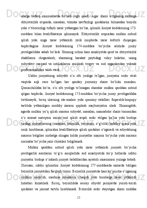 ularga   befarq   munosabatda   bo‘ladi   (egri   qasd).   Agar   shaxs   o‘zganing   mulkiga
ehtiyotsizlik   orqasida,   masalan,   texnika   xavfsizligi   qoidalarini   bilmasdan   buzishi
yoki e’tiborsizligi tufayli zarar yetkazgan bo‘lsa, qilmish Jinoyat kodeksining 173-
moddasi   bilan   kvalifikatsiya   qilinmaydi.   Ehtiyotsizlik   orqasidan   mulkni   nobud
qilish   yoki   unga   zarar   yetkazish   yirik   miqdorda   zarar   keltirib   chiqargan
taqdirdagina   Jinoyat   kodeksining   174-moddasi   bo‘yicha   alohida   jinoiy
javobgarlikka sabab bo‘ladi. Shuning uchun ham amaliyotda qasd va ehtiyotsizlik
shakllarini   chegaralash,   shaxsning   harakat   paytidagi   ruhiy   holatini,   uning
subyektiv   maqsad   va   intilishlarini   aniqlash   tergov   va   sud   organlaridan   yuksak
professionallikni talab etadi.
Ushbu   jinoyatning   subyekti   o‘n   olti   yoshga   to‘lgan,   jinoyatni   sodir   etish
vaqtida   aqli   raso   bo‘lgan   har   qanday   jismoniy   shaxs   bo‘lishi   mumkin.
Qonunchilikka   ko‘ra,   o‘n   olti   yoshga   to‘lmagan   shaxslar   mulkni   qasddan   nobud
qilgan   taqdirda,   Jinoyat   kodeksining   173-moddasi   bo‘yicha   jinoiy   javobgarlikka
tortilmaydi,   biroq   ularning   ota-onalari   yoki   qonuniy   vakillari   fuqarolik-huquqiy
tartibda   yetkazilgan   moddiy   zararni   qoplash   majburiyatini   oladi.   Shuningdek,
agarda mulkni yo‘q qilish maxsus  subyekt, masalan, mansabdor  shaxs tomonidan
o‘z   xizmat   mavqeini   suiiste’mol   qilish   orqali   sodir   etilgan   bo‘lsa   yoki   boshqa
turdagi jinoyatlarning (masalan, bezorilik, terrorizm, o‘g‘rilik) tarkibiy qismi yoki
usuli hisoblansa, qilmishni kvalifikatsiya qilish qoidalari o‘zgaradi va subyektning
maxsus   belgilari   inobatga   olingan   holda  jinoyatlar   majmui   bo‘yicha   yoki   maxsus
normalar bo‘yicha jazo choralari belgilanadi.
Mulkni   qasddan   nobud   qilish   yoki   zarar   yetkazish   jinoyati   bo‘yicha
javobgarlik   asoslarini   to‘g‘ri   aniqlashda   sud   amaliyotida   ko‘p   hollarda   ushbu
jinoyatni boshqa o‘xshash jinoyat tarkiblaridan ajratish muammosi yuzaga keladi.
Xususan,   ushbu   qilmishni   Jinoyat   kodeksining   277-moddasida   nazarda   tutilgan
bezorilik jinoyatidan farqlash lozim. Bezorilik jinoyatida ham ko‘pincha o‘zganing
mulkini   sindirish,   mashina   oynalarini   chaqish   yoki   binolarga   zarar   yetkazish
holatlari   kuzatiladi.   Biroq,   bezorilikda   asosiy   obyekt   jamiyatda   yurish-turish
qoidalari   va   jamoat   tartibi   hisoblanadi.   Bezorilik   sodir   etayotgan   shaxs   mulkka
15 