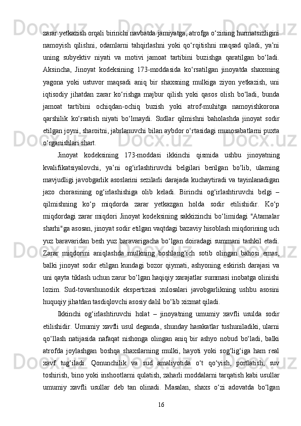 zarar yetkazish orqali birinchi navbatda jamiyatga, atrofga o‘zining hurmatsizligini
namoyish   qilishni,   odamlarni   tahqirlashni   yoki   qo‘rqitishni   maqsad   qiladi,   ya’ni
uning   subyektiv   niyati   va   motivi   jamoat   tartibini   buzishga   qaratilgan   bo‘ladi.
Aksincha,   Jinoyat   kodeksining   173-moddasida   ko‘rsatilgan   jinoyatda   shaxsning
yagona   yoki   ustuvor   maqsadi   aniq   bir   shaxsning   mulkiga   ziyon   yetkazish,   uni
iqtisodiy   jihatdan   zarar   ko‘rishga   majbur   qilish   yoki   qasos   olish   bo‘ladi,   bunda
jamoat   tartibini   ochiqdan-ochiq   buzish   yoki   atrof-muhitga   namoyishkorona
qarshilik   ko‘rsatish   niyati   bo‘lmaydi.   Sudlar   qilmishni   baholashda   jinoyat   sodir
etilgan joyni, sharoitni, jabrlanuvchi bilan aybdor o‘rtasidagi munosabatlarni puxta
o‘rganishlari shart.
Jinoyat   kodeksining   173-moddasi   ikkinchi   qismida   ushbu   jinoyatning
kvalifikatsiyalovchi,   ya’ni   og‘irlashtiruvchi   belgilari   berilgan   bo‘lib,   ularning
mavjudligi javobgarlik asoslarini sezilarli darajada kuchaytiradi va tayinlanadigan
jazo   chorasining   og‘irlashishiga   olib   keladi.   Birinchi   og‘irlashtiruvchi   belgi   –
qilmishning   ko‘p   miqdorda   zarar   yetkazgan   holda   sodir   etilishidir.   Ko‘p
miqdordagi  zarar   miqdori  Jinoyat   kodeksining  sakkizinchi  bo‘limidagi  "Atamalar
sharhi"ga asosan, jinoyat sodir etilgan vaqtdagi bazaviy hisoblash miqdorining uch
yuz baravaridan besh yuz baravarigacha bo‘lgan doiradagi summani tashkil etadi.
Zarar   miqdorini   aniqlashda   mulkning   boshlang‘ich   sotib   olingan   bahosi   emas,
balki   jinoyat   sodir   etilgan   kundagi   bozor   qiymati,   ashyoning   eskirish   darajasi   va
uni qayta tiklash uchun zarur bo‘lgan haqiqiy xarajatlar summasi inobatga olinishi
lozim.   Sud-tovarshunoslik   ekspertizasi   xulosalari   javobgarlikning   ushbu   asosini
huquqiy jihatdan tasdiqlovchi asosiy dalil bo‘lib xizmat qiladi.
Ikkinchi   og‘irlashtiruvchi   holat   –   jinoyatning   umumiy   xavfli   usulda   sodir
etilishidir.   Umumiy   xavfli   usul   deganda,   shunday   harakatlar   tushuniladiki,   ularni
qo‘llash   natijasida   nafaqat   nishonga   olingan   aniq   bir   ashyo   nobud   bo‘ladi,   balki
atrofda   joylashgan   boshqa   shaxslarning   mulki,   hayoti   yoki   sog‘lig‘iga   ham   real
xavf   tug‘iladi.   Qonunchilik   va   sud   amaliyotida   o‘t   qo‘yish,   portlatish,   suv
toshirish, bino yoki inshootlarni qulatish, zaharli moddalarni tarqatish kabi usullar
umumiy   xavfli   usullar   deb   tan   olinadi.   Masalan,   shaxs   o‘zi   adovatda   bo‘lgan
16 