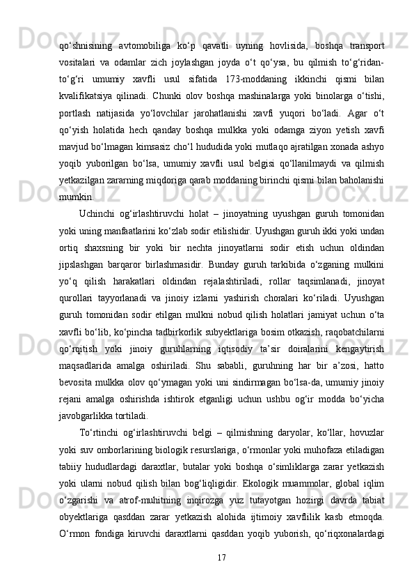 qo‘shnisining   avtomobiliga   ko‘p   qavatli   uyning   hovlisida,   boshqa   transport
vositalari   va   odamlar   zich   joylashgan   joyda   o‘t   qo‘ysa,   bu   qilmish   to‘g‘ridan-
to‘g‘ri   umumiy   xavfli   usul   sifatida   173-moddaning   ikkinchi   qismi   bilan
kvalifikatsiya   qilinadi.   Chunki   olov   boshqa   mashinalarga   yoki   binolarga   o‘tishi,
portlash   natijasida   yo‘lovchilar   jarohatlanishi   xavfi   yuqori   bo‘ladi.   Agar   o‘t
qo‘yish   holatida   hech   qanday   boshqa   mulkka   yoki   odamga   ziyon   yetish   xavfi
mavjud bo‘lmagan kimsasiz cho‘l hududida yoki mutlaqo ajratilgan xonada ashyo
yoqib   yuborilgan   bo‘lsa,   umumiy   xavfli   usul   belgisi   qo‘llanilmaydi   va   qilmish
yetkazilgan zararning miqdoriga qarab moddaning birinchi qismi bilan baholanishi
mumkin.
Uchinchi   og‘irlashtiruvchi   holat   –   jinoyatning   uyushgan   guruh   tomonidan
yoki uning manfaatlarini ko‘zlab sodir etilishidir. Uyushgan guruh ikki yoki undan
ortiq   shaxsning   bir   yoki   bir   nechta   jinoyatlarni   sodir   etish   uchun   oldindan
jipslashgan   barqaror   birlashmasidir.   Bunday   guruh   tarkibida   o‘zganing   mulkini
yo‘q   qilish   harakatlari   oldindan   rejalashtiriladi,   rollar   taqsimlanadi,   jinoyat
qurollari   tayyorlanadi   va   jinoiy   izlarni   yashirish   choralari   ko‘riladi.   Uyushgan
guruh   tomonidan   sodir   etilgan   mulkni   nobud   qilish   holatlari   jamiyat   uchun   o‘ta
xavfli bo‘lib, ko‘pincha tadbirkorlik subyektlariga bosim otkazish, raqobatchilarni
qo‘rqitish   yoki   jinoiy   guruhlarning   iqtisodiy   ta’sir   doiralarini   kengaytirish
maqsadlarida   amalga   oshiriladi.   Shu   sababli,   guruhning   har   bir   a’zosi,   hatto
bevosita mulkka olov qo‘ymagan yoki  uni  sindirmagan bo‘lsa-da, umumiy jinoiy
rejani   amalga   oshirishda   ishtirok   etganligi   uchun   ushbu   og‘ir   modda   bo‘yicha
javobgarlikka tortiladi.
To‘rtinchi   og‘irlashtiruvchi   belgi   –   qilmishning   daryolar,   ko‘llar,   hovuzlar
yoki suv omborlarining biologik resurslariga, o‘rmonlar yoki muhofaza etiladigan
tabiiy   hududlardagi   daraxtlar,   butalar   yoki   boshqa   o‘simliklarga   zarar   yetkazish
yoki   ularni   nobud   qilish   bilan   bog‘liqligidir.   Ekologik   muammolar,   global   iqlim
o‘zgarishi   va   atrof-muhitning   inqirozga   yuz   tutayotgan   hozirgi   davrda   tabiat
obyektlariga   qasddan   zarar   yetkazish   alohida   ijtimoiy   xavflilik   kasb   etmoqda.
O‘rmon   fondiga   kiruvchi   daraxtlarni   qasddan   yoqib   yuborish,   qo‘riqxonalardagi
17 