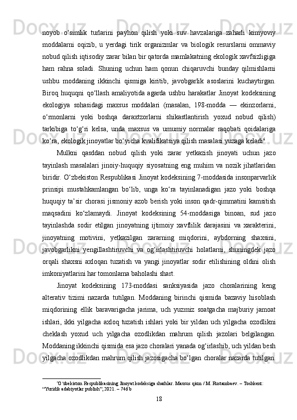 noyob   o‘simlik   turlarini   payhon   qilish   yoki   suv   havzalariga   zaharli   kimyoviy
moddalarni   oqizib,   u   yerdagi   tirik   organizmlar   va   biologik   resurslarni   ommaviy
nobud qilish iqtisodiy zarar bilan bir qatorda mamlakatning ekologik xavfsizligiga
ham   rahna   soladi.   Shuning   uchun   ham   qonun   chiqaruvchi   bunday   qilmishlarni
ushbu   moddaning   ikkinchi   qismiga   kiritib,   javobgarlik   asoslarini   kuchaytirgan.
Biroq   huquqni   qo‘llash   amaliyotida   agarda   ushbu   harakatlar   Jinoyat   kodeksining
ekologiya   sohasidagi   maxsus   moddalari   (masalan,   198-modda   —   ekinzorlarni,
o‘rmonlarni   yoki   boshqa   daraxtzorlarni   shikastlantirish   yoxud   nobud   qilish)
tarkibiga   to‘g‘ri   kelsa,   unda   maxsus   va   umumiy   normalar   raqobati   qoidalariga
ko‘ra, ekologik jinoyatlar bo‘yicha kvalifikatsiya qilish masalasi yuzaga keladi 6
.
Mulkni   qasddan   nobud   qilish   yoki   zarar   yetkazish   jinoyati   uchun   jazo
tayinlash   masalalari   jinoiy-huquqiy   siyosatning   eng   muhim   va   nozik   jihatlaridan
biridir. O‘zbekiston Respublikasi Jinoyat kodeksining 7-moddasida insonparvarlik
prinsipi   mustahkamlangan   bo‘lib,   unga   ko‘ra   tayinlanadigan   jazo   yoki   boshqa
huquqiy   ta’sir   chorasi   jismoniy   azob   berish   yoki   inson   qadr-qimmatini   kamsitish
maqsadini   ko‘zlamaydi.   Jinoyat   kodeksining   54-moddasiga   binoan,   sud   jazo
tayinlashda   sodir   etilgan   jinoyatning   ijtimoiy   xavflilik   darajasini   va   xarakterini,
jinoyatning   motivini,   yetkazilgan   zararning   miqdorini,   aybdorning   shaxsini,
javobgarlikni   yengillashtiruvchi   va   og‘irlashtiruvchi   holatlarni,   shuningdek   jazo
orqali   shaxsni   axloqan   tuzatish   va   yangi   jinoyatlar   sodir   etilishining   oldini   olish
imkoniyatlarini har tomonlama baholashi shart.
Jinoyat   kodeksining   173-moddasi   sanksiyasida   jazo   choralarining   keng
alterativ   tizimi   nazarda   tutilgan.   Moddaning   birinchi   qismida   bazaviy   hisoblash
miqdorining   ellik   baravarigacha   jarima,   uch   yuzmiz   soatgacha   majburiy   jamoat
ishlari, ikki   yilgacha  axloq  tuzatish  ishlari   yoki  bir  yildan  uch yilgacha  ozodlikni
cheklash   yoxud   uch   yilgacha   ozodlikdan   mahrum   qilish   jazolari   belgilangan.
Moddaning ikkinchi qismida esa jazo choralari yanada og‘irlashib, uch yildan besh
yilgacha ozodlikdan mahrum qilish jazosigacha bo‘lgan choralar nazarda tutilgan.
6
O zbekiston Respublikasining Jinoyat kodeksiga sharhlar. Maxsus qism / M. Rustambaev. – Toshkent: ʻ
“Yuridik adabiyotlar publish”, 2021. – 746 b
18 