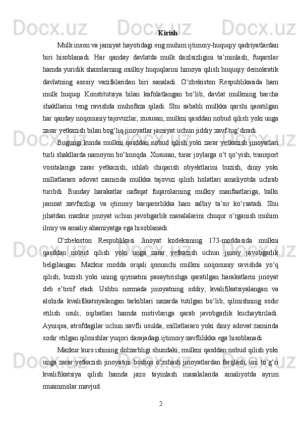 Kirish
Mulk inson va jamiyat hayotidagi eng muhim ijtimoiy-huquqiy qadriyatlardan
biri   hisoblanadi.   Har   qanday   davlatda   mulk   daxlsizligini   ta’minlash,   fuqarolar
hamda yuridik shaxslarning mulkiy huquqlarini himoya qilish huquqiy demokratik
davlatning   asosiy   vazifalaridan   biri   sanaladi.   O‘zbekiston   Respublikasida   ham
mulk   huquqi   Konstitutsiya   bilan   kafolatlangan   bo‘lib,   davlat   mulkning   barcha
shakllarini   teng   ravishda   muhofaza   qiladi.   Shu   sababli   mulkka   qarshi   qaratilgan
har qanday noqonuniy tajovuzlar, xususan, mulkni qasddan nobud qilish yoki unga
zarar yetkazish bilan bog‘liq jinoyatlar jamiyat uchun jiddiy xavf tug‘diradi.
Bugungi kunda mulkni qasddan nobud qilish yoki zarar yetkazish jinoyatlari
turli shakllarda namoyon bo‘lmoqda. Xususan, turar joylarga o‘t qo‘yish, transport
vositalariga   zarar   yetkazish,   ishlab   chiqarish   obyektlarini   buzish,   diniy   yoki
millatlararo   adovat   zamirida   mulkka   tajovuz   qilish   holatlari   amaliyotda   uchrab
turibdi.   Bunday   harakatlar   nafaqat   fuqarolarning   mulkiy   manfaatlariga,   balki
jamoat   xavfsizligi   va   ijtimoiy   barqarorlikka   ham   salbiy   ta’sir   ko‘rsatadi.   Shu
jihatdan   mazkur   jinoyat   uchun   javobgarlik   masalalarini   chuqur   o‘rganish   muhim
ilmiy va amaliy ahamiyatga ega hisoblanadi.
O‘zbekiston   Respublikasi   Jinoyat   kodeksining   173-moddasida   mulkni
qasddan   nobud   qilish   yoki   unga   zarar   yetkazish   uchun   jinoiy   javobgarlik
belgilangan.   Mazkur   modda   orqali   qonunchi   mulkni   noqonuniy   ravishda   yo‘q
qilish,   buzish   yoki   uning   qiymatini   pasaytirishga   qaratilgan   harakatlarni   jinoyat
deb   e’tirof   etadi.   Ushbu   normada   jinoyatning   oddiy,   kvalifikatsiyalangan   va
alohida   kvalifikatsiyalangan   tarkiblari   nazarda   tutilgan   bo‘lib,   qilmishning   sodir
etilish   usuli,   oqibatlari   hamda   motivlariga   qarab   javobgarlik   kuchaytiriladi.
Ayniqsa, atrofdagilar uchun xavfli usulda, millatlararo yoki diniy adovat zamirida
sodir etilgan qilmishlar yuqori darajadagi ijtimoiy xavflilikka ega hisoblanadi.
Mazkur kurs ishining dolzarbligi shundaki, mulkni qasddan nobud qilish yoki
unga zarar yetkazish jinoyatini boshqa o‘xshash jinoyatlardan farqlash, uni to‘g‘ri
kvalifikatsiya   qilish   hamda   jazo   tayinlash   masalalarida   amaliyotda   ayrim
muammolar mavjud. 
2 