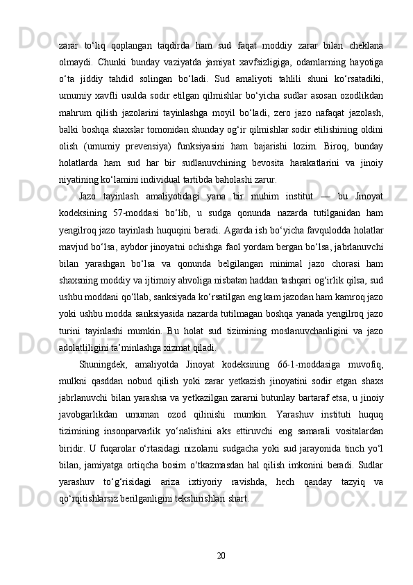 zarar   to‘liq   qoplangan   taqdirda   ham   sud   faqat   moddiy   zarar   bilan   cheklana
olmaydi.   Chunki   bunday   vaziyatda   jamiyat   xavfsizligiga,   odamlarning   hayotiga
o‘ta   jiddiy   tahdid   solingan   bo‘ladi.   Sud   amaliyoti   tahlili   shuni   ko‘rsatadiki,
umumiy   xavfli   usulda   sodir   etilgan   qilmishlar   bo‘yicha   sudlar   asosan   ozodlikdan
mahrum   qilish   jazolarini   tayinlashga   moyil   bo‘ladi,   zero   jazo   nafaqat   jazolash,
balki boshqa shaxslar tomonidan shunday og‘ir qilmishlar sodir etilishining oldini
olish   (umumiy   prevensiya)   funksiyasini   ham   bajarishi   lozim.   Biroq,   bunday
holatlarda   ham   sud   har   bir   sudlanuvchining   bevosita   harakatlarini   va   jinoiy
niyatining ko‘lamini individual tartibda baholashi zarur.
Jazo   tayinlash   amaliyotidagi   yana   bir   muhim   institut   —   bu   Jinoyat
kodeksining   57-moddasi   bo‘lib,   u   sudga   qonunda   nazarda   tutilganidan   ham
yengilroq jazo tayinlash huquqini beradi. Agarda ish bo‘yicha favqulodda holatlar
mavjud bo‘lsa, aybdor jinoyatni ochishga faol yordam bergan bo‘lsa, jabrlanuvchi
bilan   yarashgan   bo‘lsa   va   qonunda   belgilangan   minimal   jazo   chorasi   ham
shaxsning moddiy va ijtimoiy ahvoliga nisbatan haddan tashqari og‘irlik qilsa, sud
ushbu moddani qo‘llab, sanksiyada ko‘rsatilgan eng kam jazodan ham kamroq jazo
yoki ushbu modda sanksiyasida nazarda tutilmagan boshqa yanada yengilroq jazo
turini   tayinlashi   mumkin.   Bu   holat   sud   tizimining   moslanuvchanligini   va   jazo
adolatliligini ta’minlashga xizmat qiladi.
Shuningdek,   amaliyotda   Jinoyat   kodeksining   66-1-moddasiga   muvofiq,
mulkni   qasddan   nobud   qilish   yoki   zarar   yetkazish   jinoyatini   sodir   etgan   shaxs
jabrlanuvchi  bilan yarashsa  va yetkazilgan zararni butunlay bartaraf etsa, u jinoiy
javobgarlikdan   umuman   ozod   qilinishi   mumkin.   Yarashuv   instituti   huquq
tizimining   insonparvarlik   yo‘nalishini   aks   ettiruvchi   eng   samarali   vositalardan
biridir.   U   fuqarolar   o‘rtasidagi   nizolarni   sudgacha   yoki   sud   jarayonida   tinch   yo‘l
bilan,   jamiyatga   ortiqcha   bosim   o‘tkazmasdan   hal   qilish   imkonini   beradi.   Sudlar
yarashuv   to‘g‘risidagi   ariza   ixtiyoriy   ravishda,   hech   qanday   tazyiq   va
qo‘rqitishlarsiz berilganligini tekshirishlari shart. 
20 